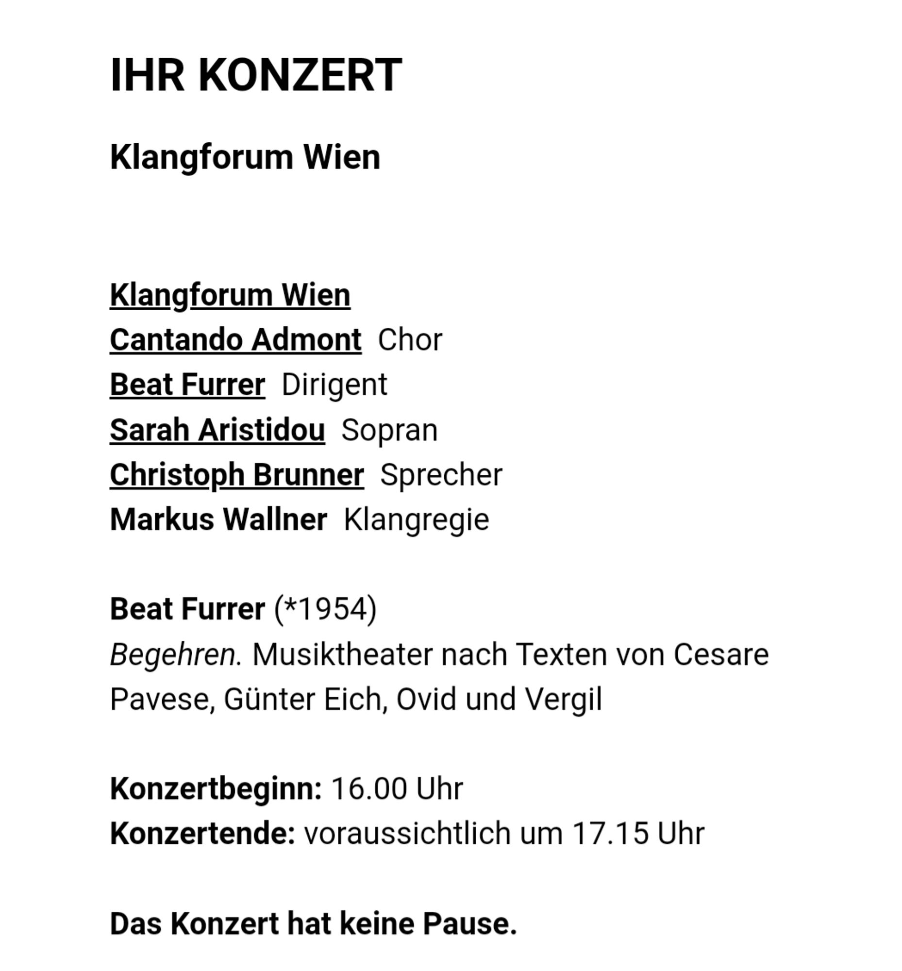 Ihr Konzert
Klangforum Wien

Klangforum Wien
Cantando Admont  Chor
Beat Furrer  Dirigent
Sarah Aristidou  Sopran
Christoph Brunner  Sprecher
Markus Wallner  Klangregie

Beat Furrer (*1954)
Begehren. Musiktheater nach Texten von Cesare Pavese, Günter Eich, Ovid und Vergil

Konzertbeginn: 16.00 Uhr
Konzertende: voraussichtlich um 17.15 Uhr

Das Konzert hat keine Pause.