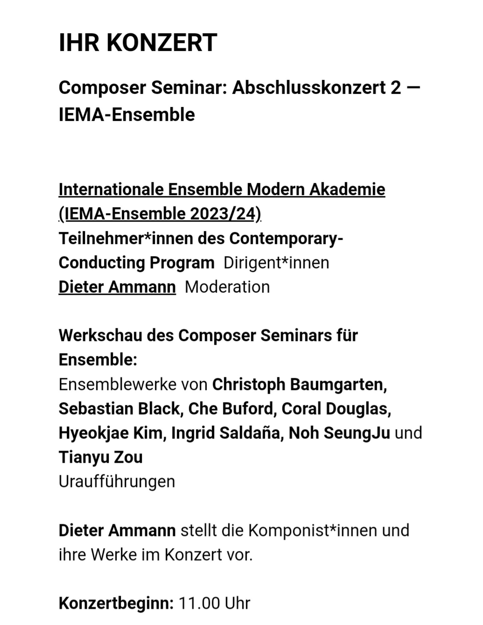 Ihr Konzert
Composer Seminar: Abschlusskonzert 2 — IEMA-Ensemble

Internationale Ensemble Modern Akademie (IEMA-Ensemble 2023/24)
Teilnehmer*innen des Contemporary-Conducting Program  Dirigent*innen
Dieter Ammann  Moderation

Werkschau des Composer Seminars für Ensemble:
Ensemblewerke von Christoph Baumgarten, Sebastian Black, Che Buford, Coral Douglas, Hyeokjae Kim, Ingrid Saldaña, Noh SeungJu und Tianyu Zou
Uraufführungen

Dieter Ammann stellt die Komponist*innen und ihre Werke im Konzert vor.

Konzertbeginn: 11.00 Uhr