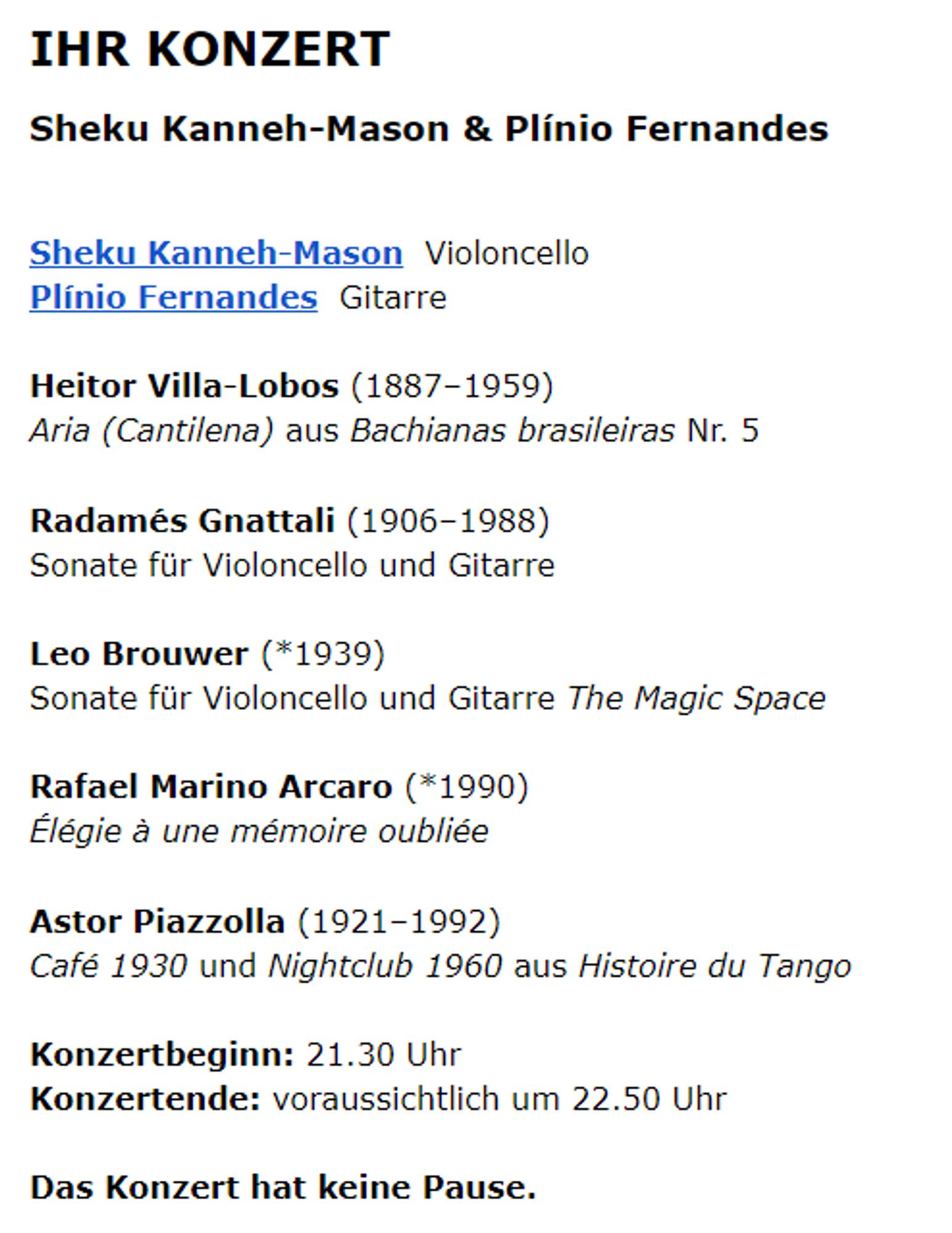 IHR KONZERT
Sheku Kanneh-Mason & Plínio Fernandes

Sheku Kanneh-Mason  Violoncello
Plínio Fernandes  Gitarre

Heitor Villa-Lobos (1887–1959)
Aria (Cantilena) aus Bachianas brasileiras Nr. 5

Radamés Gnattali (1906–1988)
Sonate für Violoncello und Gitarre

Leo Brouwer (*1939)
Sonate für Violoncello und Gitarre The Magic Space

Rafael Marino Arcaro (*1990)
Élégie à une mémoire oubliée

Astor Piazzolla (1921–1992)
Café 1930 und Nightclub 1960 aus Histoire du Tango

Konzertbeginn: 21.30 Uhr
Konzertende: voraussichtlich um 22.50 Uhr

Das Konzert hat keine Pause.