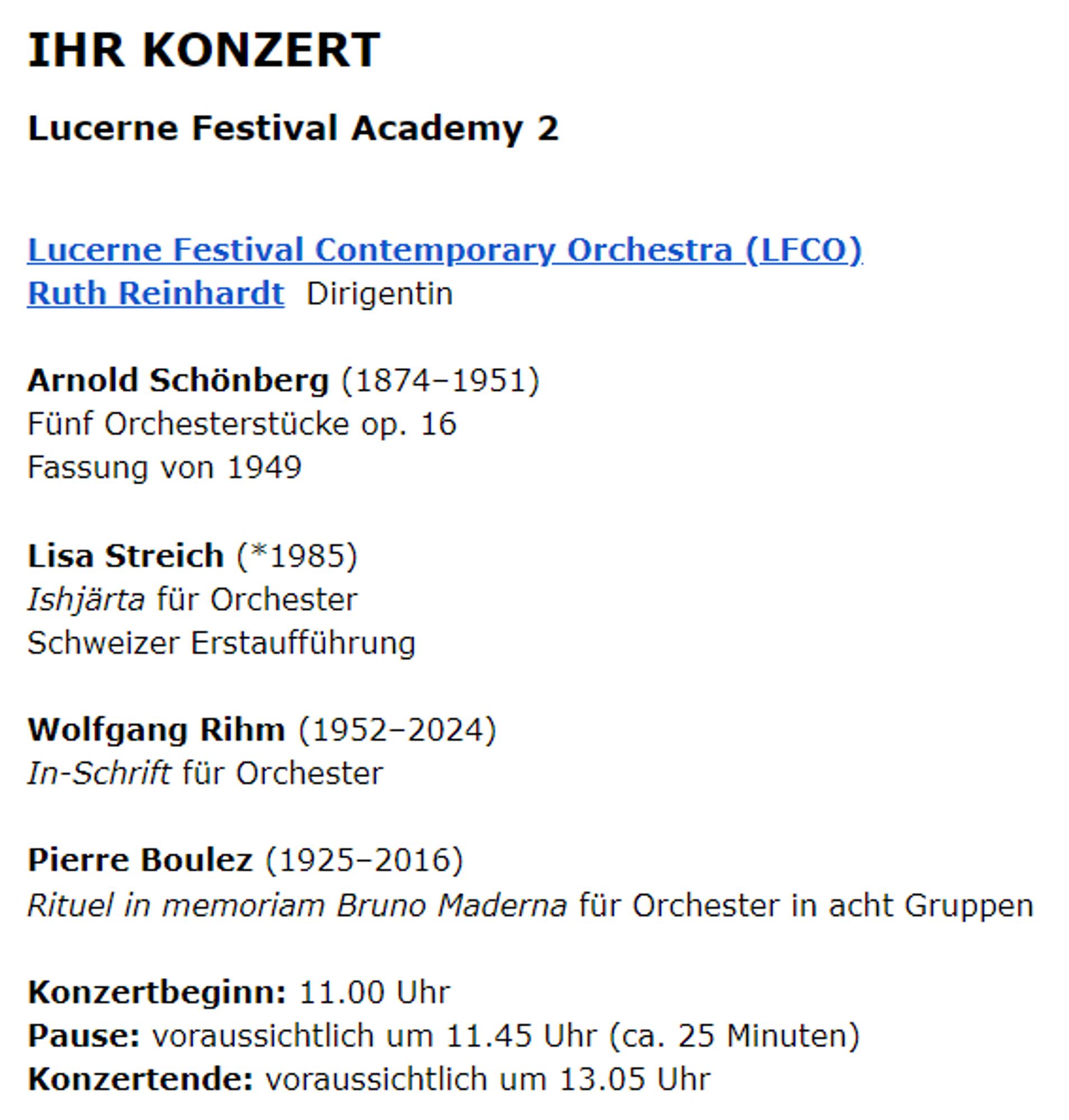 IHR KONZERT
Lucerne Festival Academy 2

Lucerne Festival Contemporary Orchestra (LFCO)
Ruth Reinhardt  Dirigentin

Arnold Schönberg (1874–1951)
Fünf Orchesterstücke op. 16
Fassung von 1949

Lisa Streich (*1985)
Ishjärta für Orchester
Schweizer Erstaufführung

Wolfgang Rihm (1952–2024)
In-Schrift für Orchester

Pierre Boulez (1925–2016)
Rituel in memoriam Bruno Maderna für Orchester in acht Gruppen

Konzertbeginn: 11.00 Uhr
Pause: voraussichtlich um 11.45 Uhr (ca. 25 Minuten)
Konzertende: voraussichtlich um 13.05 Uhr