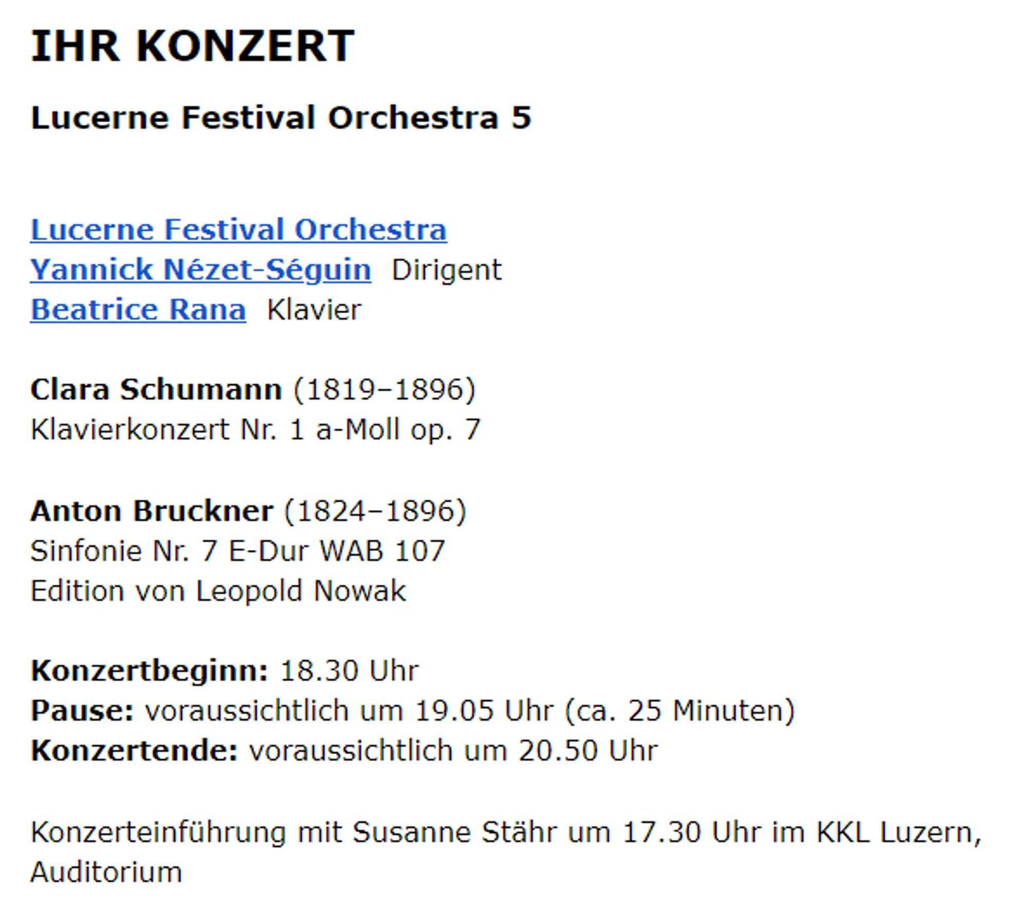 IHR KONZERT
Lucerne Festival Orchestra 5

Lucerne Festival Orchestra
Yannick Nézet-Séguin  Dirigent
Beatrice Rana  Klavier

Clara Schumann (1819–1896)
Klavierkonzert Nr. 1 a-Moll op. 7

Anton Bruckner (1824–1896)
Sinfonie Nr. 7 E-Dur WAB 107
Edition von Leopold Nowak

Konzertbeginn: 18.30 Uhr
Pause: voraussichtlich um 19.05 Uhr (ca. 25 Minuten)
Konzertende: voraussichtlich um 20.50 Uhr

Konzerteinführung mit Susanne Stähr um 17.30 Uhr im KKL Luzern, Auditorium