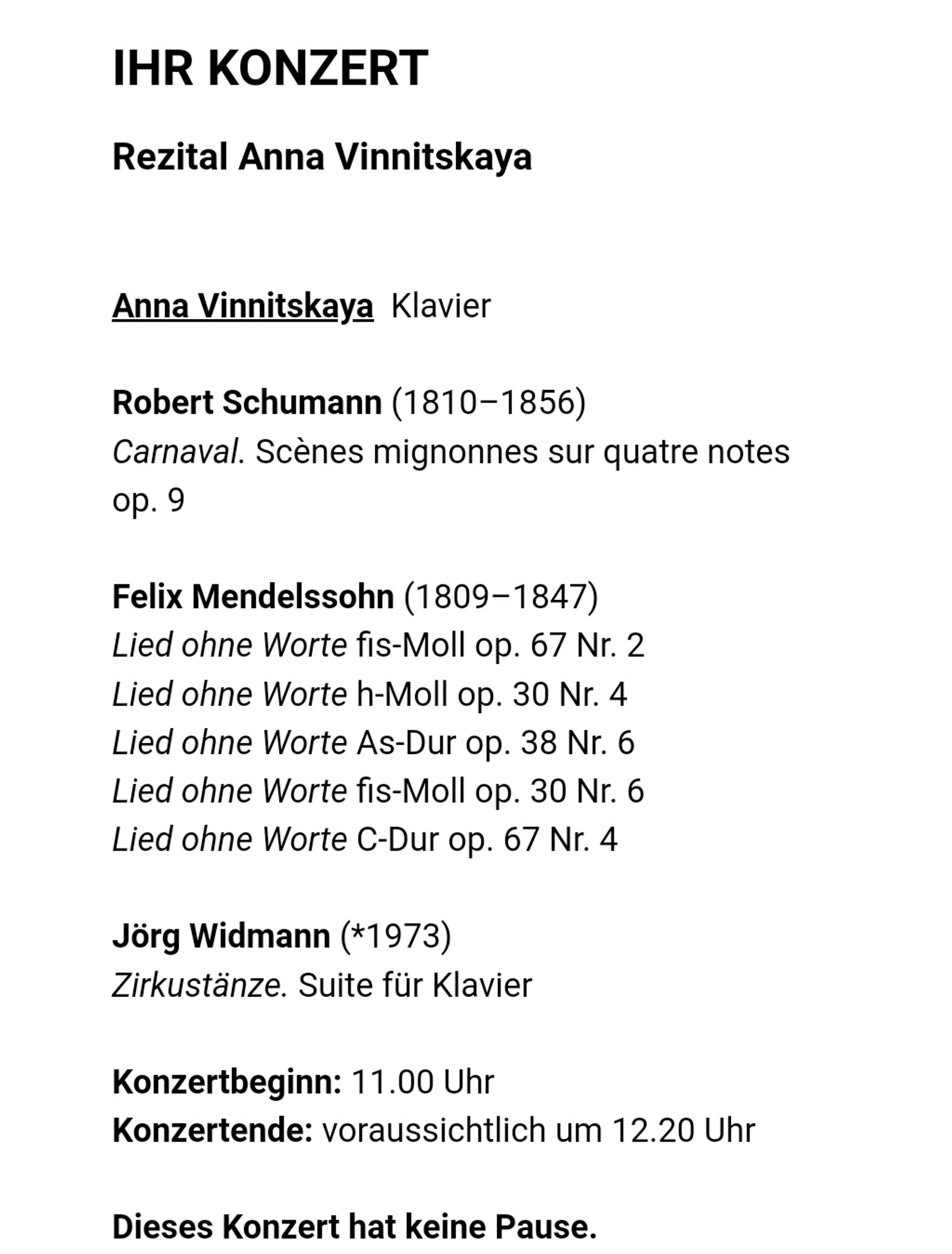 Ihr Konzert
Rezital Anna Vinnitskaya

Anna Vinnitskaya  Klavier

Robert Schumann (1810–1856)
Carnaval. Scènes mignonnes sur quatre notes op. 9

Felix Mendelssohn (1809–1847)
Lied ohne Worte fis-Moll op. 67 Nr. 2
Lied ohne Worte h-Moll op. 30 Nr. 4
Lied ohne Worte As-Dur op. 38 Nr. 6
Lied ohne Worte fis-Moll op. 30 Nr. 6
Lied ohne Worte C-Dur op. 67 Nr. 4

Jörg Widmann (*1973)
Zirkustänze. Suite für Klavier

Konzertbeginn: 11.00 Uhr
Konzertende: voraussichtlich um 12.20 Uhr

Dieses Konzert hat keine Pause.