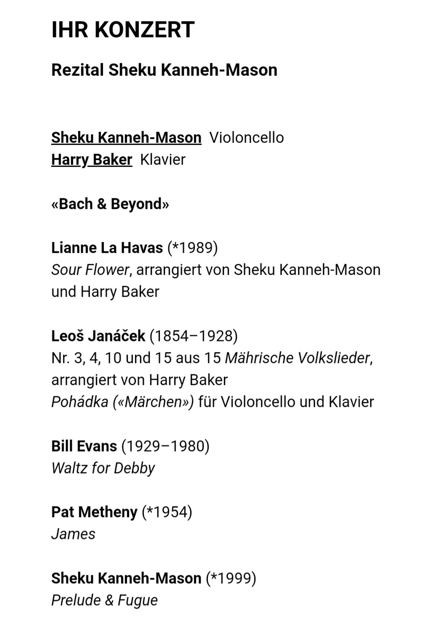 Ihr Konzert
Rezital Sheku Kanneh-Mason

Sheku Kanneh-Mason  Violoncello
Harry Baker  Klavier

«Bach & Beyond»

Lianne La Havas (*1989)
Sour Flower, arrangiert von Sheku Kanneh-Mason und Harry Baker

Leoš Janáček (1854–1928)
Nr. 3, 4, 10 und 15 aus 15 Mährische Volkslieder, arrangiert von Harry Baker
Pohádka («Märchen») für Violoncello und Klavier

Bill Evans (1929–1980)
Waltz for Debby

Pat Metheny (*1954)
James

Sheku Kanneh-Mason (*1999)
Prelude & Fugue

(Continued in next picture)