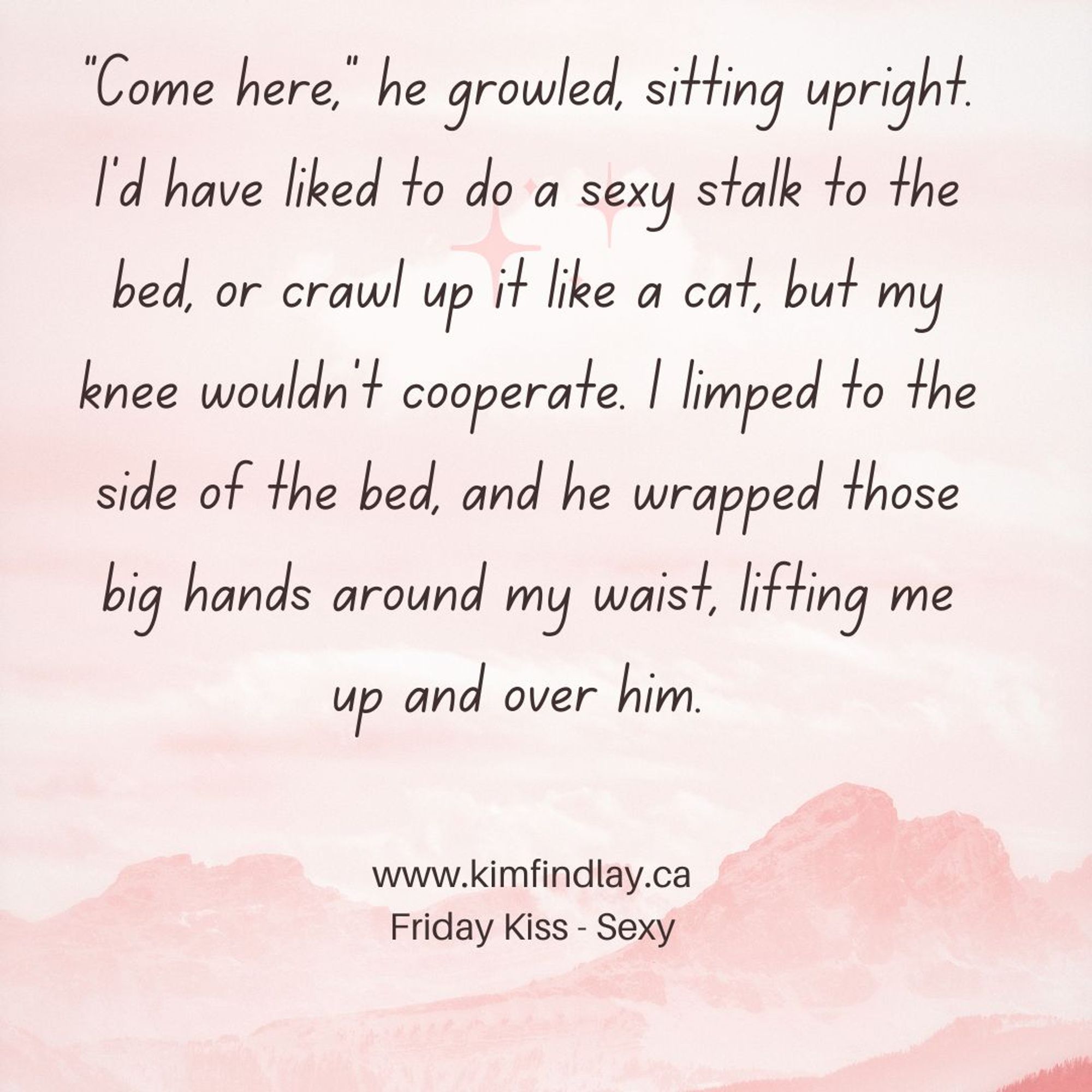 “Come here,” he growled, sitting upright.
I’d have liked to do a sexy stalk to the bed, or crawl up it like a cat, but my knee wouldn’t cooperate. I limped to the side of the bed, and he wrapped those big hands around my waist, lifting me up and over him. 
www.kimfindlay.ca 
Friday Kiss - Sexy