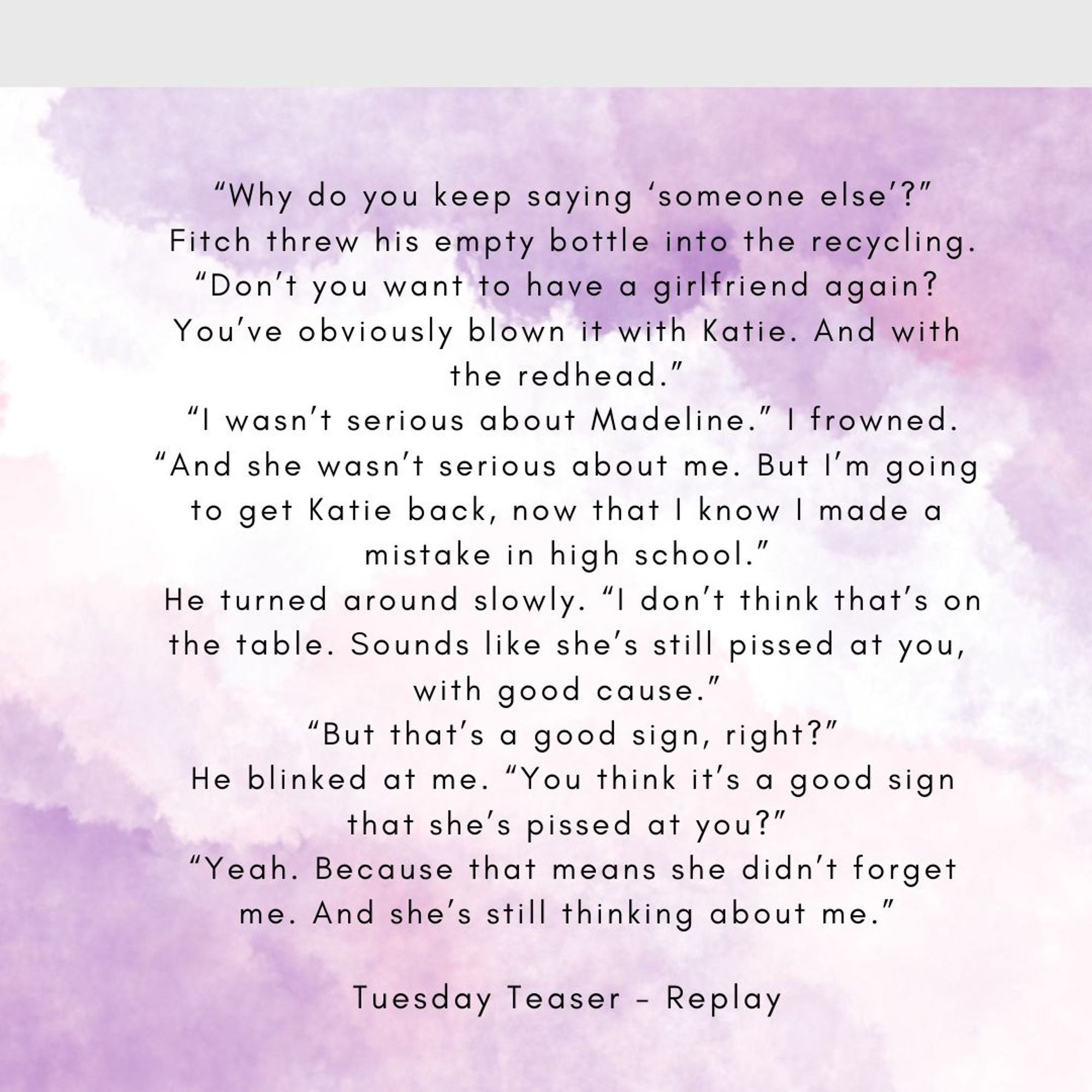 Abstract background in violet and white
“Why do you keep saying ‘someone else’?”
Fitch threw his empty bottle into the recycling. “Don’t you want to have a girlfriend again? You’ve obviously blown it with Katie. And with the redhead.”
“I wasn’t serious about Madeline.” I frowned. “And she wasn’t serious about me. But I’m going to get Katie back, now that I know I made a mistake in high school.”
He turned around slowly. “I don’t think that’s on the table. Sounds like she’s still pissed at you, with good cause.”
“But that’s a good sign, right?”
He blinked at me. “You think it’s a good sign that she’s pissed at you?”
“Yeah. Because that means she didn’t forget me. And she’s still thinking about me.”
Tuesday Teaser Replay