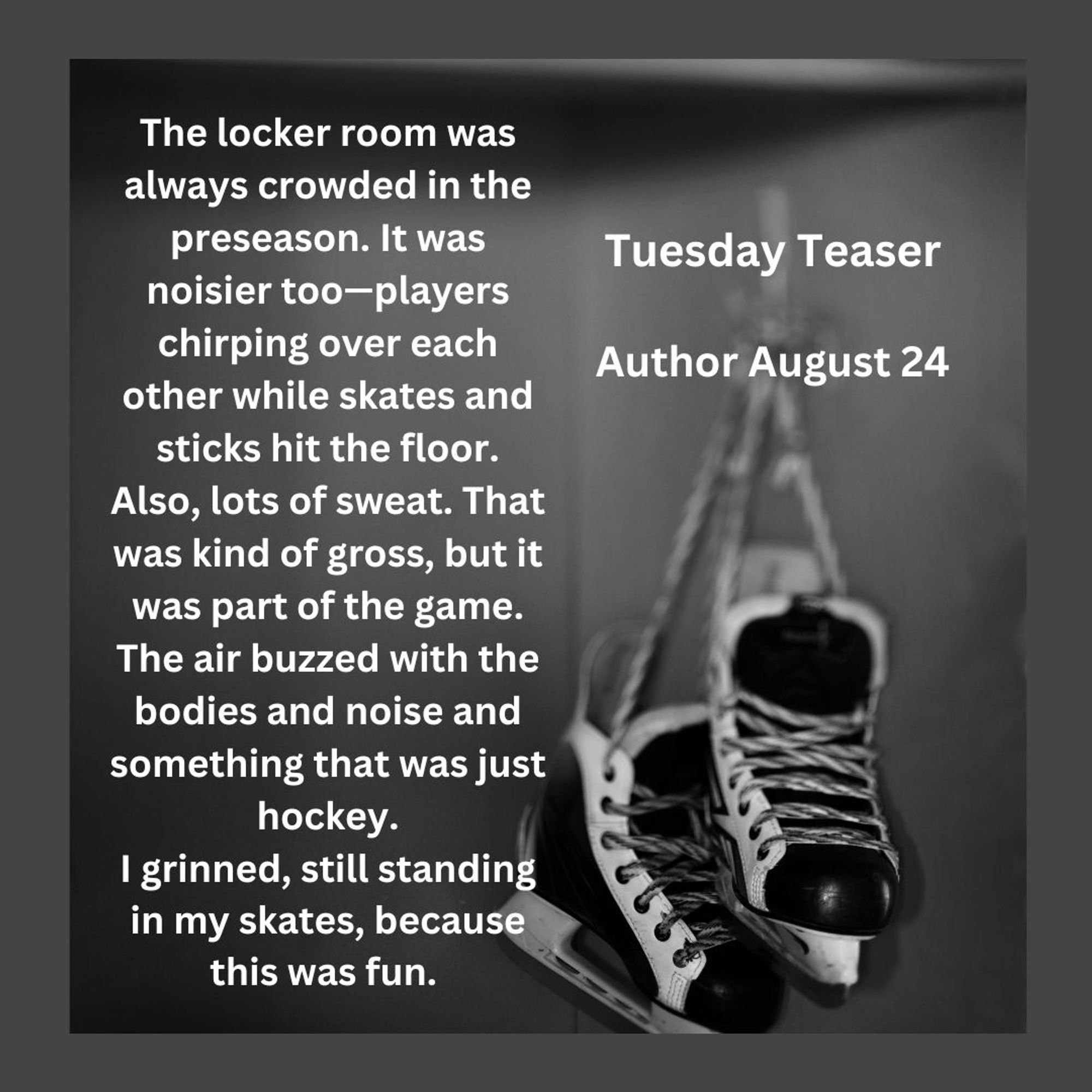 Picture of hockey skates in stall, Tuesday Teaser, Author August 24
The locker room was always crowded in the preseason. It was noisier too—players    chirping over each other while skates and sticks hit the floor. Also, lots of sweat. That was kind of gross, but it was part of the game. The air buzzed, with the bodies and noise and something that was just hockey.
I grinned, still standing in my skates, because this was fun.