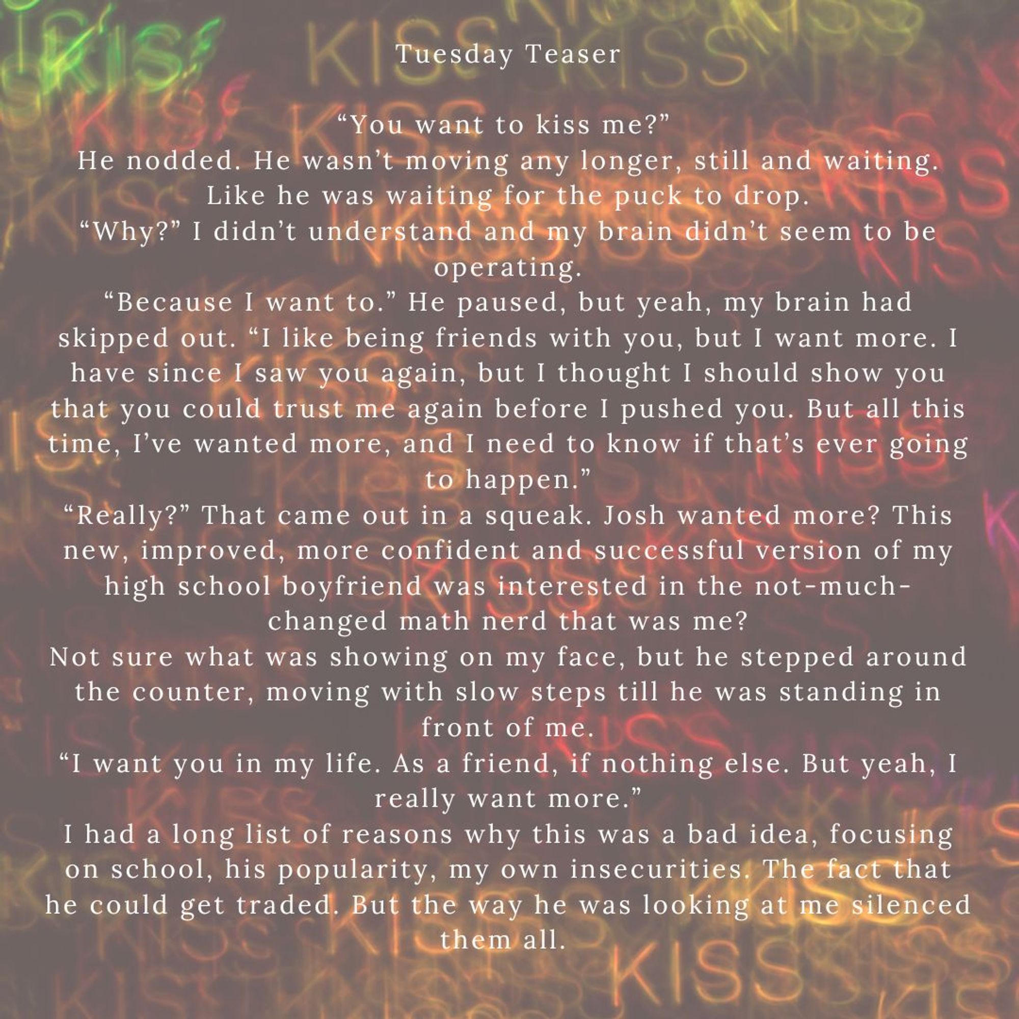 Background of word kiss in various sizes and colors Tuesday Teaser
“You want to kiss me?” 
He nodded. He wasn’t moving any longer, still and waiting. Like he was waiting for the puck to drop.
“Why?” I didn’t understand and my brain didn’t seem to be operating.
“Because I want to.” He paused, but yeah, my brain had skipped out. “I like being friends with you, but I want more. I have since I saw you again, but I thought I should show you that you could trust me again before I pushed you. But all this time, I’ve wanted more, and I need to know if that’s ever going to happen.”
“Really?” That came out in a squeak. Josh wanted more? This new, improved, more confident and successful version of my high school boyfriend was interested in the not- much- changed  math nerd that was me?
Not sure what was showing on my face, but he stepped around the counter, moving with slow steps till he was standing in front of me.
“I want you in my life. As a friend, if nothing else. But I really want more."