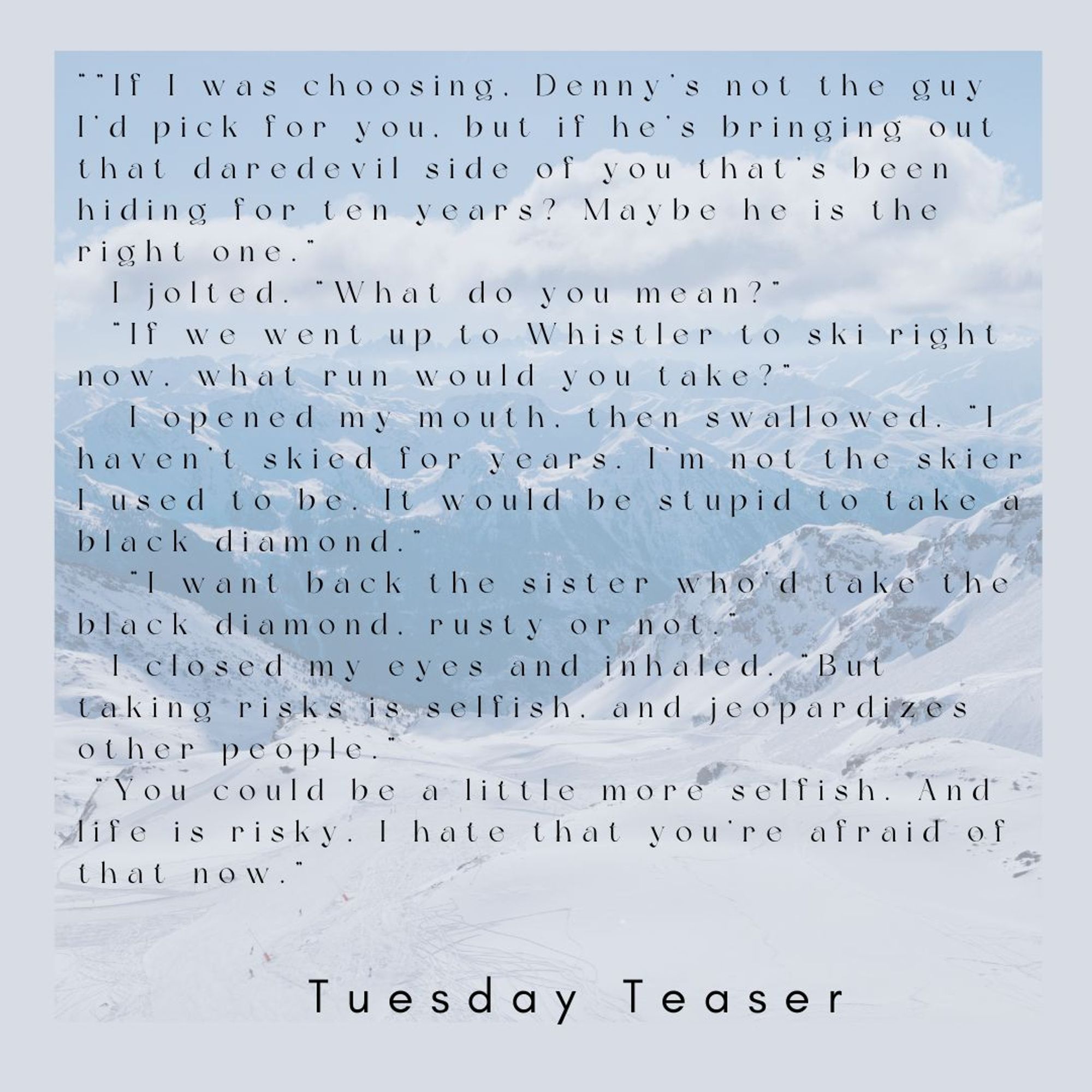 Snowy mountain background
“Maybe it can. But you’ve put your love life on hold for long enough.”
	I tried to object, but he knew me too well. “You never tried that hard, Jess. If I was choosing, Denny’s not the guy I’d pick for you, but if he’s bringing out that daredevil side of you that’s been hiding for ten years? Maybe he is the right one.”
	I jolted. I’d been using that argument as a reason Alek was bad for me. “What do you mean?”
	“If we went up to Whistler to ski right now, what run would you take?”
	I opened my mouth, then swallowed. “I haven’t skied for years. I’m not the skier I used to be. It would be stupid to take a black diamond.”
	“I want back the sister who’d take the black diamond, rusty or not.”
	I closed my eyes and inhaled. “But taking risks is selfish, and jeopardizes other people.”
	“You could be a little more selfish. And life is risky. I hate that you’re afraid of that now.”
Tuesday Teaser