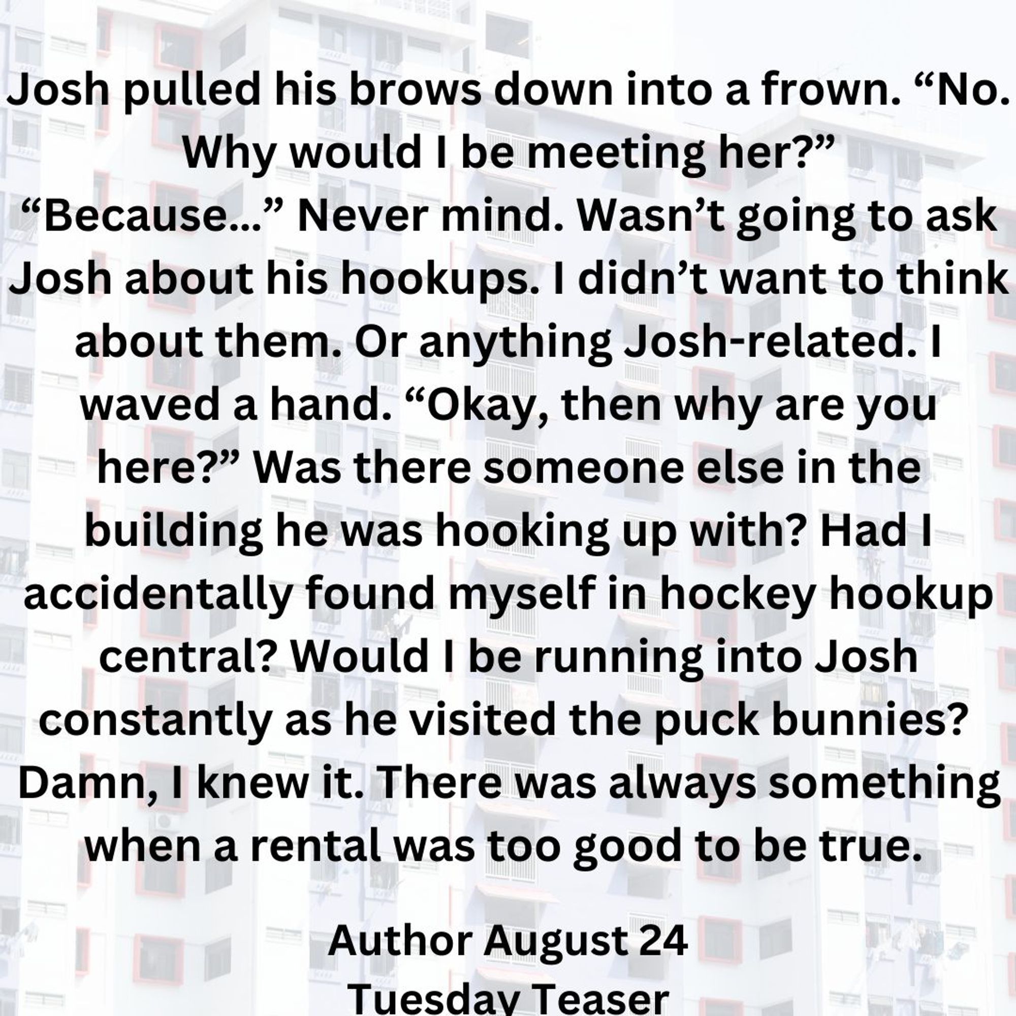 Picture of high rise condo building background. 
Josh pulled his brows down into a frown. “No. Why would I be meeting her?”
“Because…” Never mind. Wasn’t going to ask Josh about his hookups. I didn’t want to think about them. Or anything Josh-related. I waved a hand. “Okay, then why are you here?” Was there someone else in the building he was hooking up with? Had I accidentally found myself in hockey hookup central? Would I be running into Josh constantly as he visited the puck bunnies? 
Damn, I knew it. There was always something when a rental was too good to be true. 
Author August 24 
Tuesday Teaser