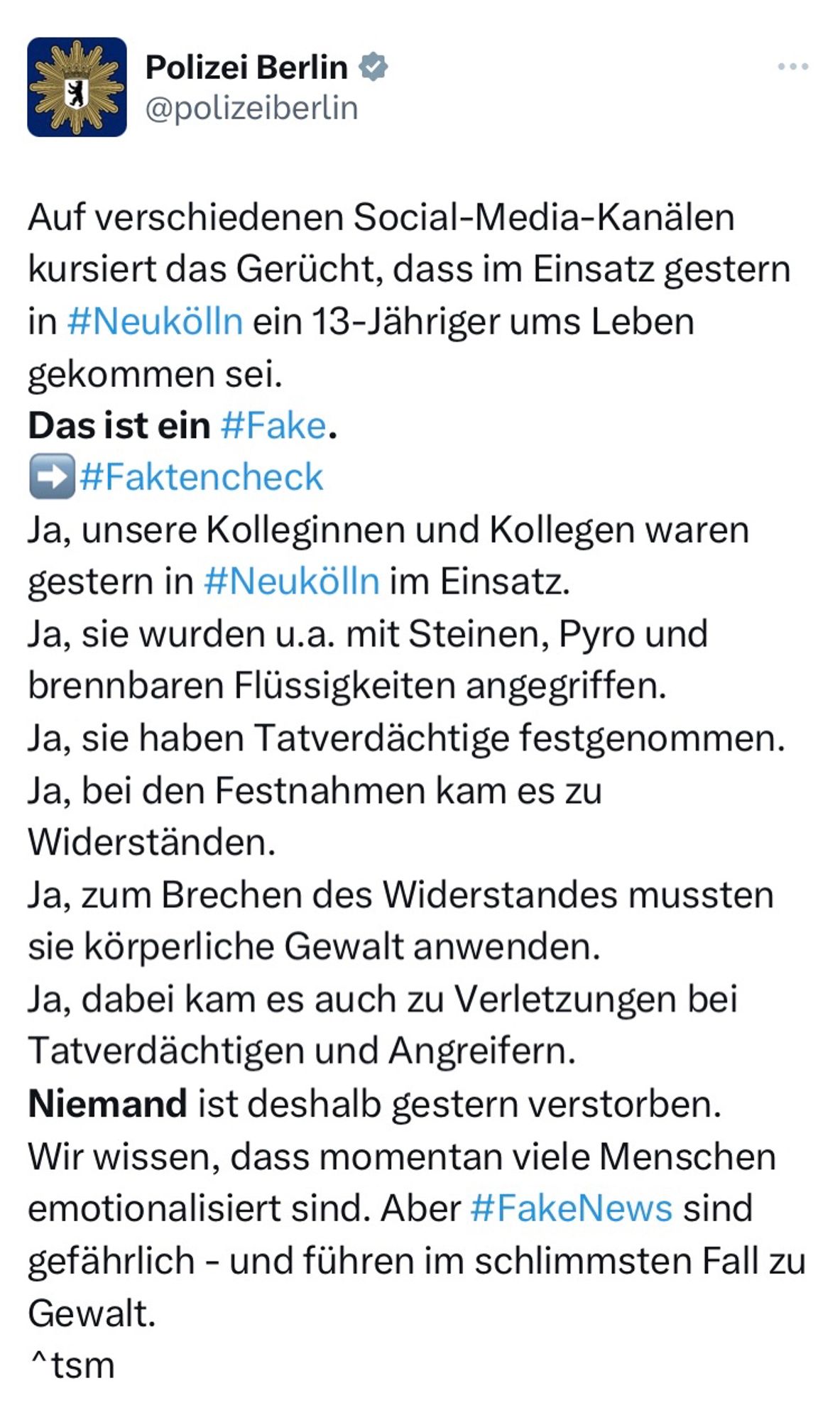 Auf verschiedenen Social-Media-Kanälen kursiert das Gerücht, dass im Einsatz gestern in #Neukölln ein 13-Jähriger ums Leben gekommen sei. 
Das ist ein #Fake.
➡️#Faktencheck
Ja, unsere Kolleginnen und Kollegen waren gestern in #Neukölln im Einsatz.
Ja, sie wurden u.a. mit Steinen, Pyro und brennbaren Flüssigkeiten angegriffen.
Ja, sie haben Tatverdächtige festgenommen.
Ja, bei den Festnahmen kam es zu Widerständen.
Ja, zum Brechen des Widerstandes mussten sie körperliche Gewalt anwenden.
Ja, dabei kam es auch zu Verletzungen bei Tatverdächtigen und Angreifern.
Niemand ist deshalb gestern verstorben.
Wir wissen, dass momentan viele Menschen emotionalisiert sind. Aber #FakeNews sind gefährlich - und führen im schlimmsten Fall zu Gewalt.
^tsm