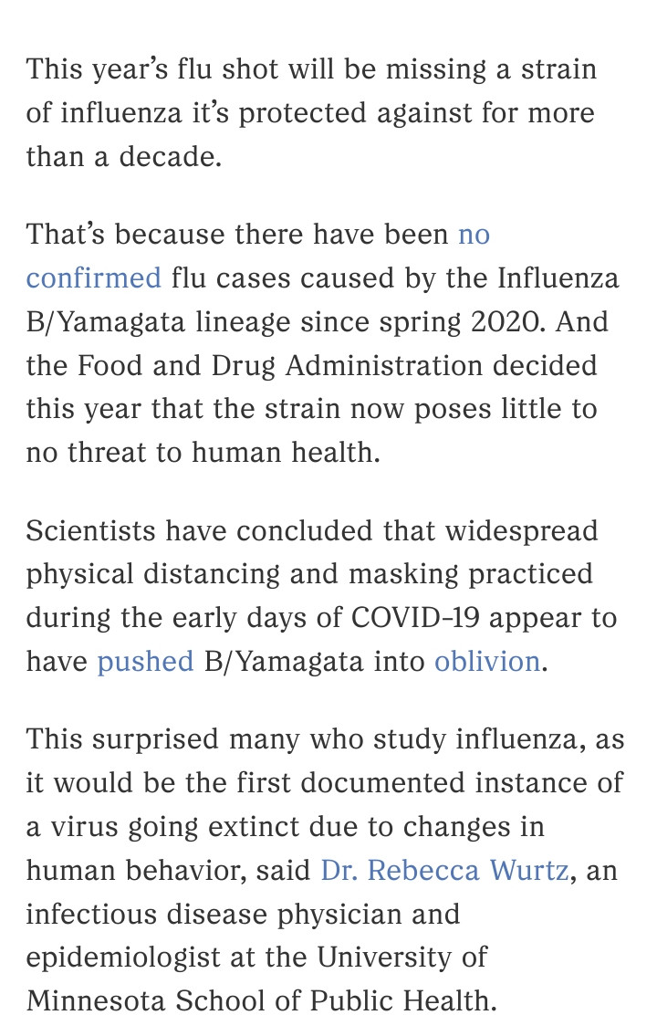 This year's flu shot will be missing a strain of influenza it's protected against for more than a decade.
That's because there have been no confirmed flu cases caused by the Influenza B/Yamagata lineage since spring 2020. And the Food and Drug Administration decided this year that the strain now poses little to no threat to human health.
Scientists have concluded that widespread physical distancing and masking practiced during the early days of COVID-19 appear to have pushed B/Yamagata into oblivion.
This surprised many who study influenza, as it would be the first documented instance of
a virus going extinct due to changes in human behavior, said Dr. Rebecca Wurtz, an infectious disease physician and epidemiologist at the University of Minnesota School of Public Health.