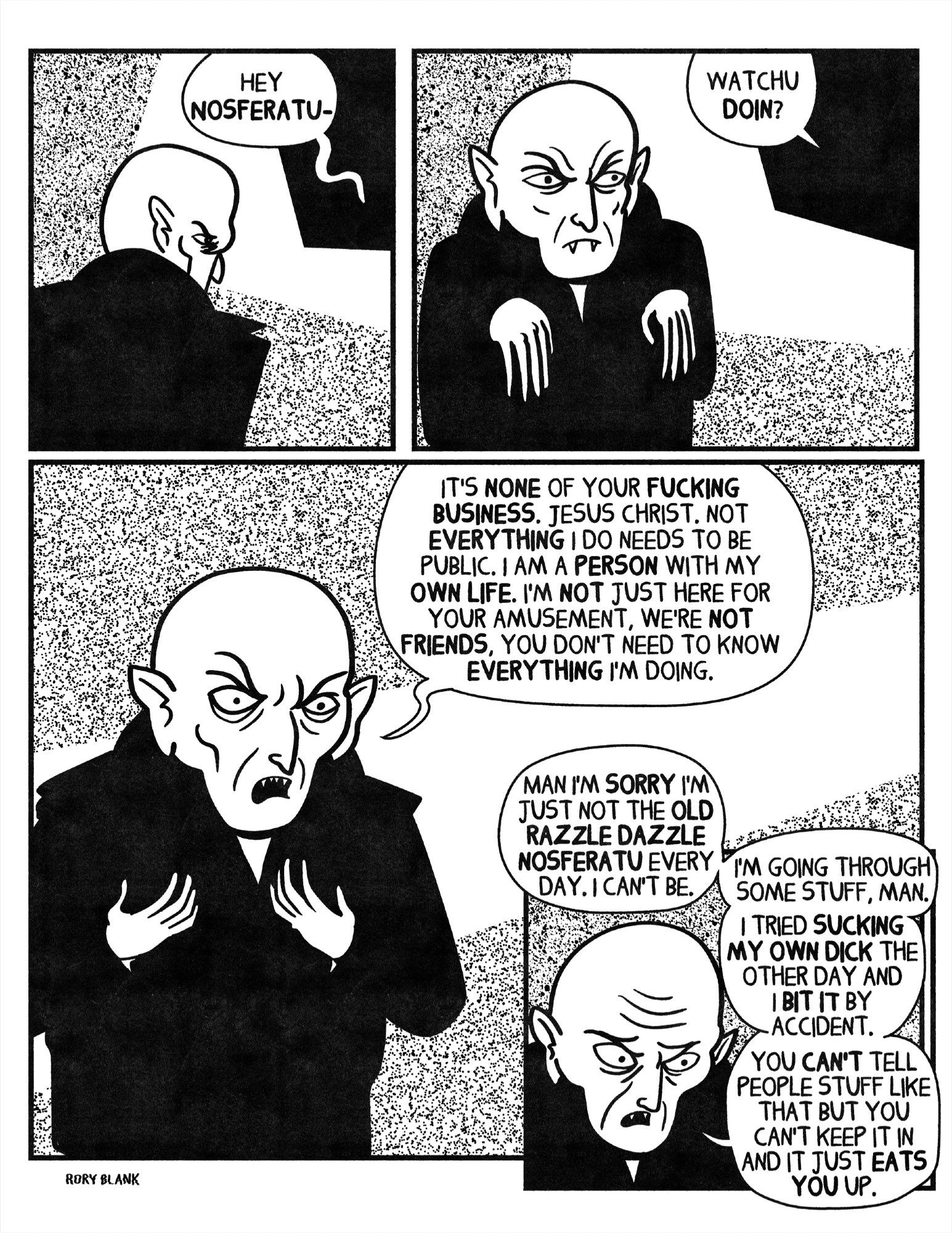 Nosferatu is seen from behind“HEY
NOSFERATU-
WATCHU DOIN?”
Nosferatu turns angrily.
“IT'S NONE OF YOUR FUCKING BUSINESS. JESUS CHRIST. NOT EVERYTHING I DO NEEDS TO BE PUBLIC. I AM A PERSON WITH MY OWN LIFE. I'M NOT JUST HERE FOR YOUR AMUSEMENT, WE'RE NOT FRIENDS, YOU DON'T NEED TO KNOW EVERYTHING I'M DOING.”
Nosferatu looks sad and reflective.
“MAN I'M SORRY I'M JUST NOT THE OLD RAZZLE DAZZLE
NOSFERA TU EVERY DAY. I CAN'T BE.
RORY BLANK
I'M GOING THROUGH SOME STUFF, MAN.
I TRIED SUCKING MY OWN DICK THE OTHER DAY AND I BIT IT BY ACCIDENT.
YOU CAN'T TELL PEOPLE STUFF LIKE THAT BUT YOU CAN'T KEEP IT IN AND IT JUST EATS
YOU UP.”