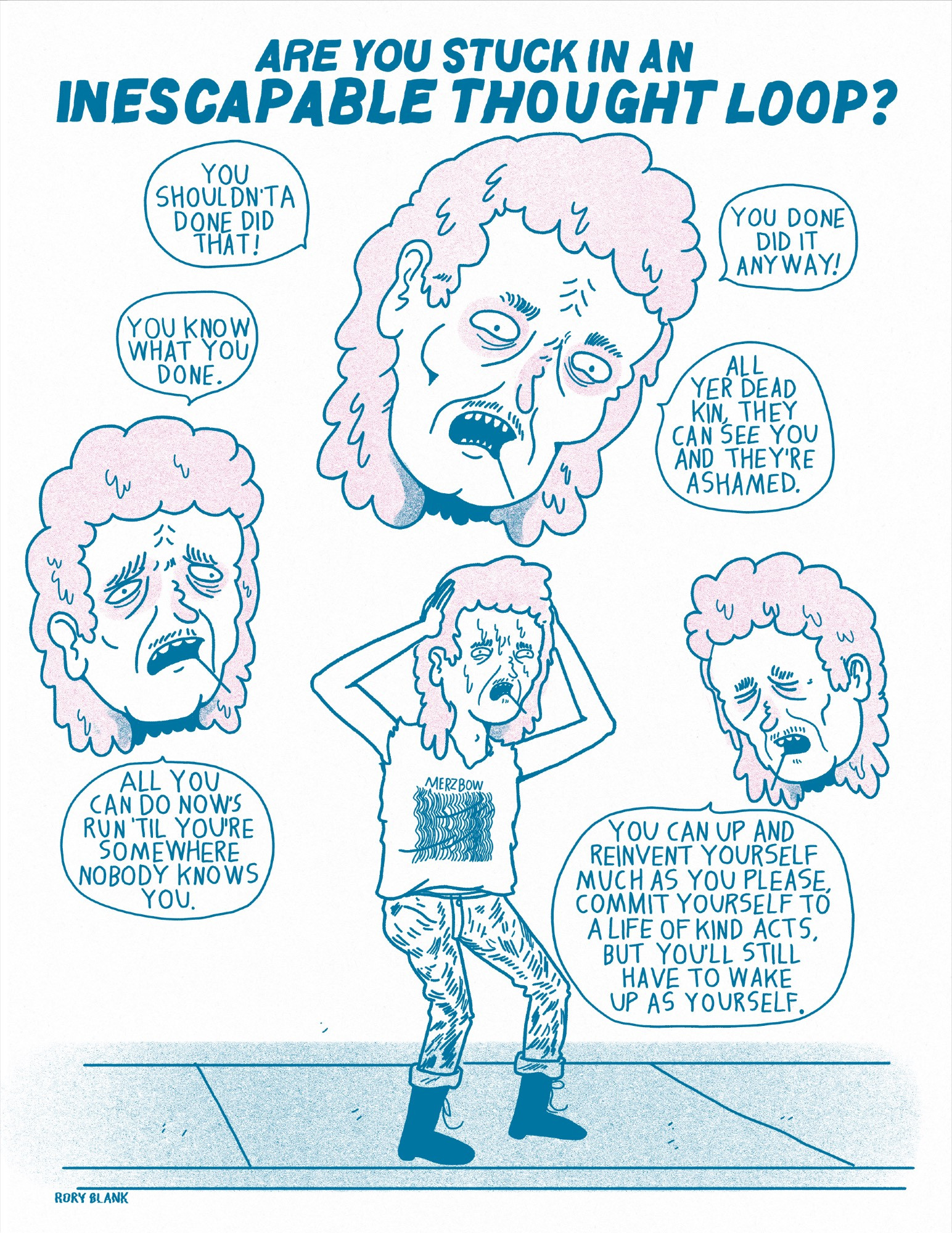 Large text at the top reads "Are You Stuck in An Inescapable Thought Loop?"

A man with a mullet and a wispy mustache, a toothpick extended from his mouth, wearing a sleeveless Merzbow t-shirt and jeans cuffed mid ankle over his boots, holds his head in agony as larger versions of his head float around him saying 
"you shouldn'ta done did that!"
"You done did it anyway!"
"You know what you done."
"All yet dead kin, they can see you and they're ashamed."
"All you can do now's run 'til  you're somewhere nobody knows you."
"You can up and reinvent yourself much as you please, commit yourself to a life of kind acts, but you'll still have to wake up as yourself."