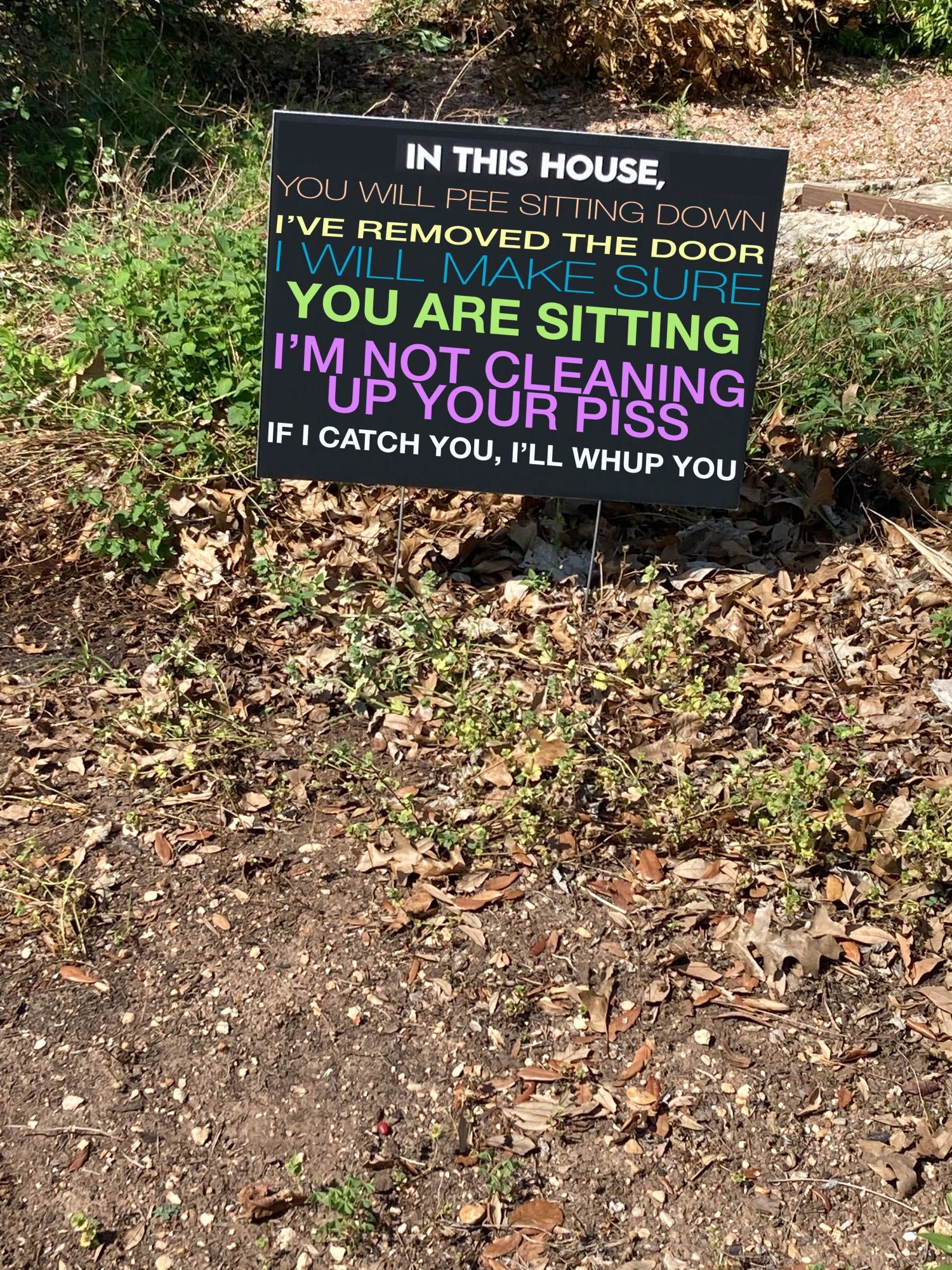 one of those "in this house we believe [etc]" signs except it says "in this house, you will pee sitting down. I've removed the door. I will make sure you are sitting. I'm not cleaning up your piss. If I catch you, I'll whup you."