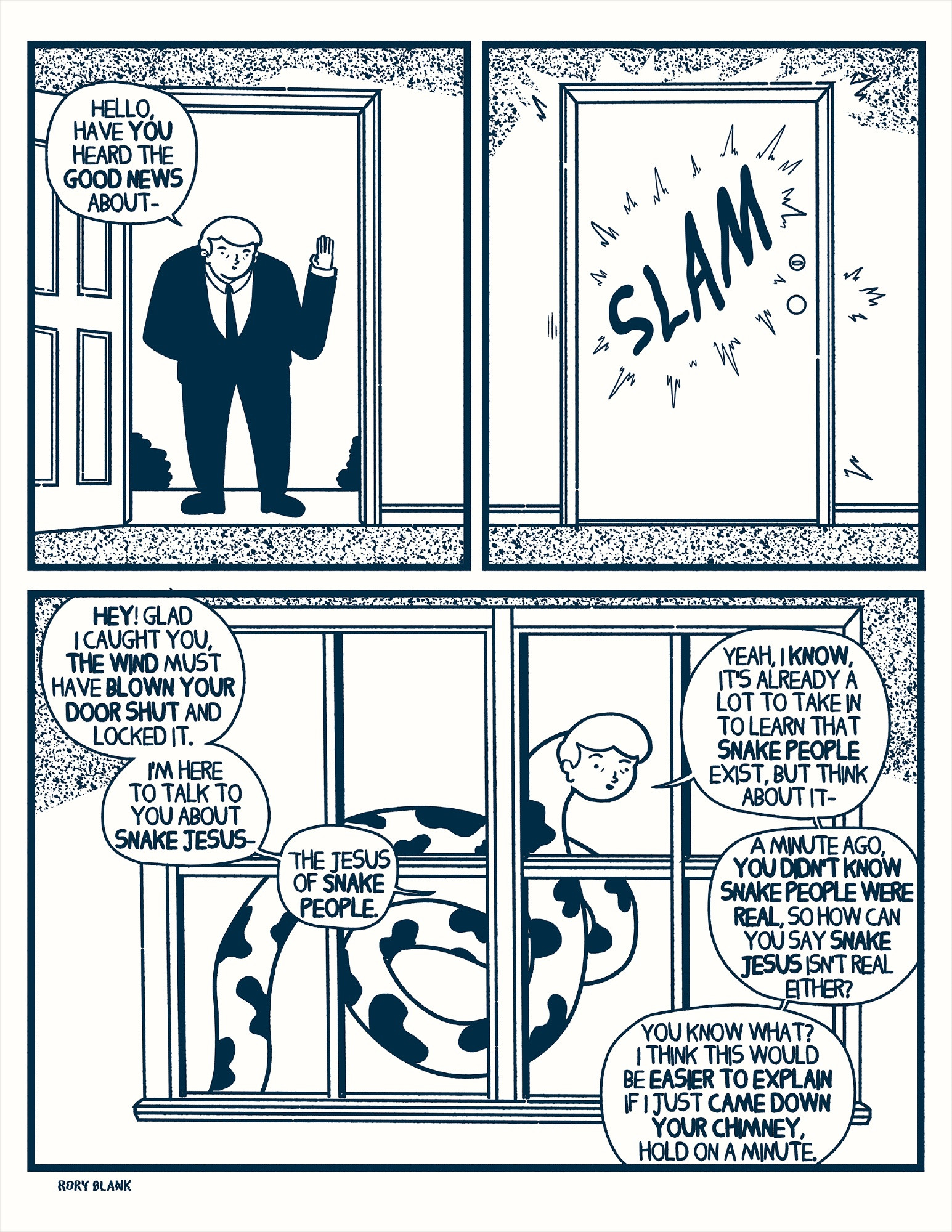A hunched over man, his head seemingly sinking into a large suit, stands at a doorway looking at the person behind the door. Waving, he says "hello have you heard the good news about-"

The door slams shut. 

At a window in another part of the house, the man comes into view again, his head now extending from an incredibly long, spotted tube of flesh, he continues, "hey! glad I caught you, the wind must have blown your door shut and locked it. I'm here to talk to you about Snake Jesus- the Jesus of Snake People.
Yeah, I know, it's already a lot to take in to learn that snake people exist, but think about it, a minute ago you didn't know snake people were real, so how can you say Snake Jesus isn't real either?
You know what? I think this would be easier to explain if I just came down your chimney, hold on a minute."
