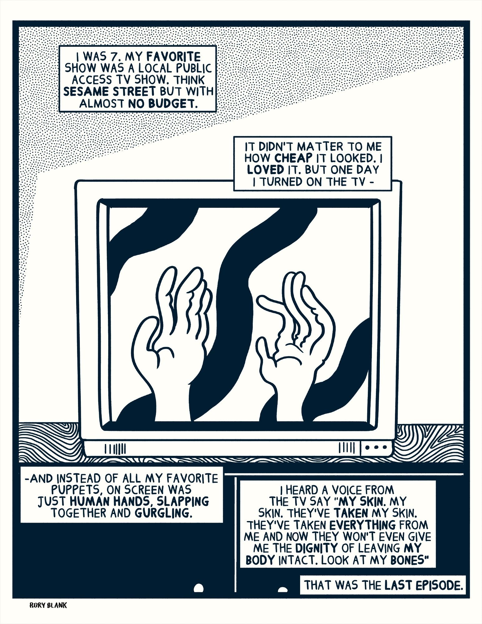 i was 7. my favorite show was a local public access tv show. think sesame street but with almost no budget. it didn't matter to me how cheap it looked. I loved it. But one day i turned on the tv and instead of seeing all my favorite puppets, on screen was just human hands slapping together and gurgling. i heard a voice from the tv say "my skin. my skin. they've taken my skin. They've taken everything from me and now they won't even give me the dignity of leaving my body intact. look at my bones." that was the last episode