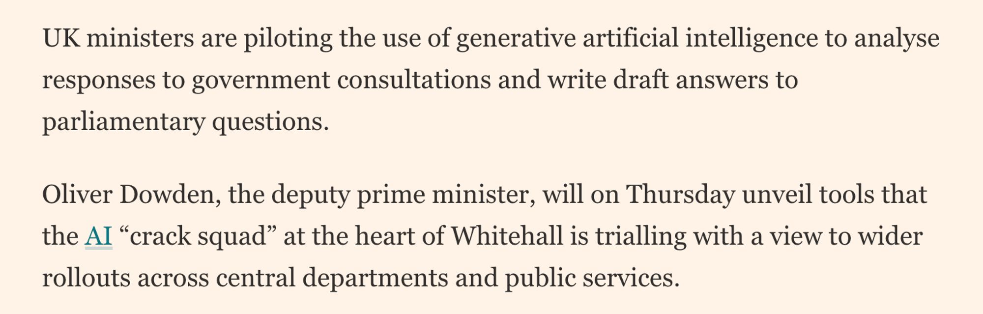 Screencap: "UK ministers are piloting the use of generative artificial intelligence to analyse responses to government consultations and write draft answers to parliamentary questions.

Oliver Dowden, the deputy prime minister, will on Thursday unveil tools that the AI “crack squad” at the heart of Whitehall is trialling with a view to wider rollouts across central departments and public services."