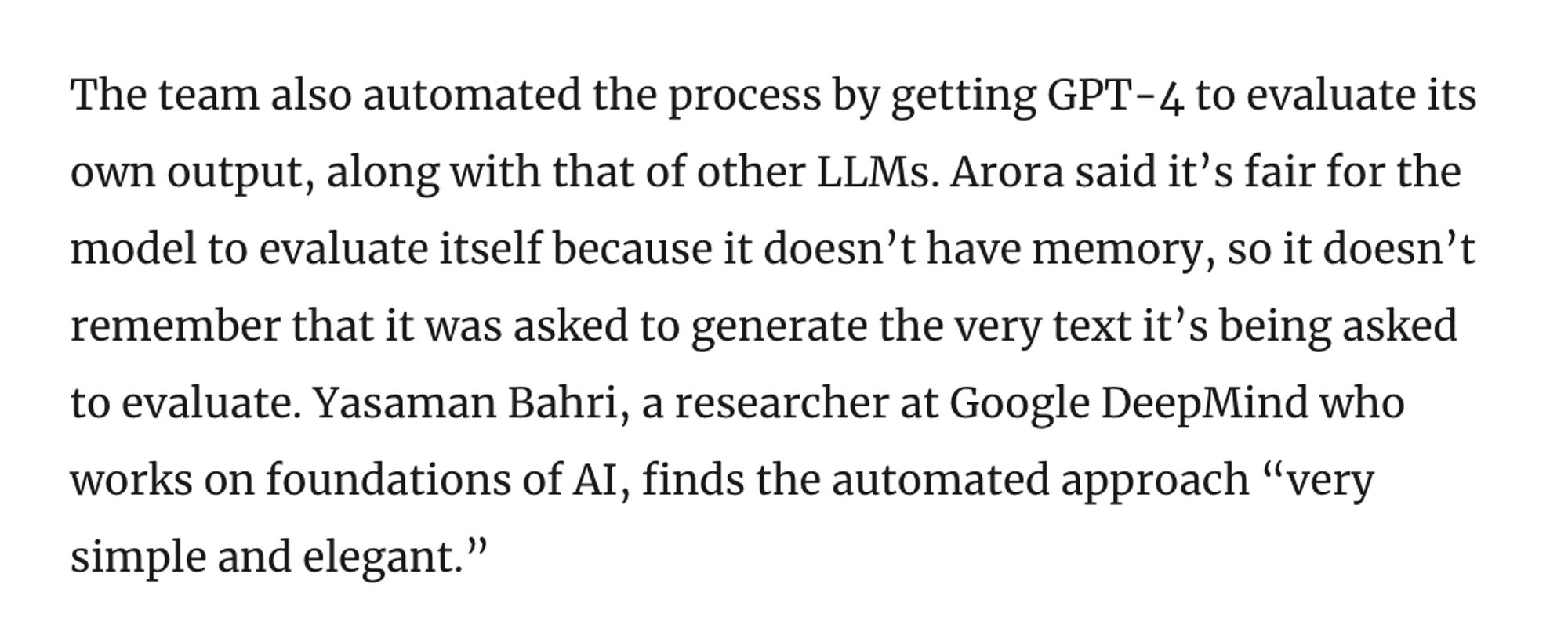 Screenshot: The team also automated the process by getting GPT-4 to evaluate its own output, along with that of other LLMs. Arora said it’s fair for the model to evaluate itself because it doesn’t have memory, so it doesn’t remember that it was asked to generate the very text it’s being asked to evaluate. Yasaman Bahri, a researcher at Google DeepMind who works on foundations of AI, finds the automated approach “very simple and elegant.”

Source: https://www.quantamagazine.org/new-theory-suggests-chatbots-can-understand-text-20240122/