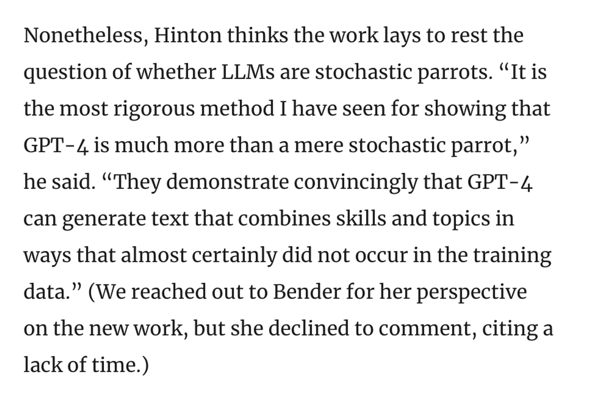 Screenshot: Nonetheless, Hinton thinks the work lays to rest the question of whether LLMs are stochastic parrots. “It is the most rigorous method I have seen for showing that GPT-4 is much more than a mere stochastic parrot,” he said. “They demonstrate convincingly that GPT-4 can generate text that combines skills and topics in ways that almost certainly did not occur in the training data.” (We reached out to Bender for her perspective on the new work, but she declined to comment, citing a lack of time.)

Source: https://www.quantamagazine.org/new-theory-suggests-chatbots-can-understand-text-20240122/