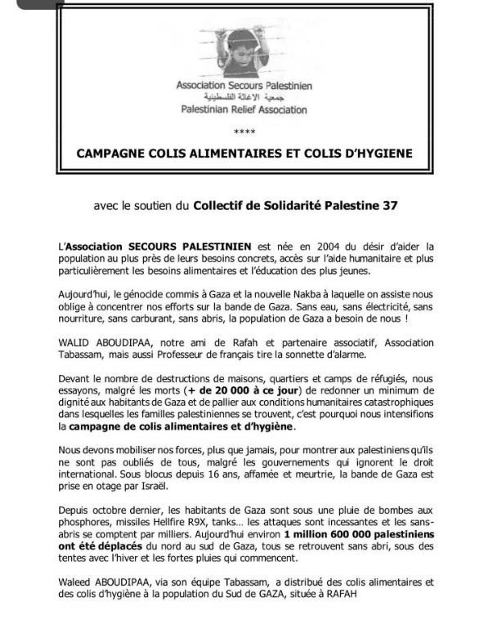 Association Secours Palestinien
Palestinian Relief Association

CCAMPAGNE COLIS ALIMENTAIRES ET COLIS D'HYGIENE

avec le soutien du Collectif de Solidarité Palestine 37

L'association SECOURS PALESTINIEN est née en 2004 du désir d'aider la population au plus près de leurs besoins concrets, accès sur l'aide humanitaire et plus particulièrement les besoins alimentaires et l'éducation des plus jeunes.

Aujourd'hui, le génocide commis Gaza et la nouvelle Nakba à laquelle on assiste nous oblige à concentrer nos efforts sur la bande de Gaza. Sans eau, sans électricité, sans nourriture, sans carburant, sans abris, la population de Gaza a besoin de nous !

WALID ABOUDIPAA, notre ami de Rafah et partenaire assocatif, Association Tabassam, mais aussi Professeur de français tire a sonnette d'alarme

Devant le nombre de destructions de maisons, quartiers et camps de réfugiés, nous essayons, malgré les morts (+ de 20 000 à ce jour) de redonner un minimum de dignité aux habitants de Gaza et de