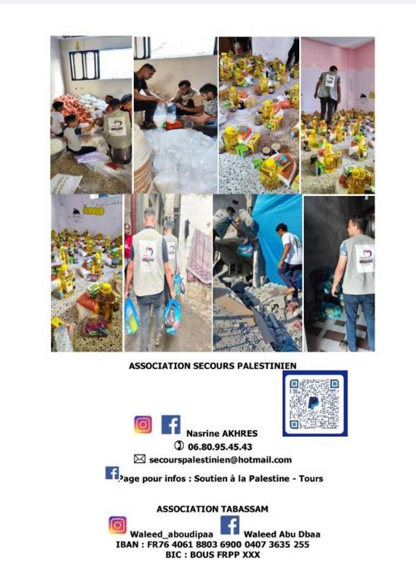 et de pallier aux conditions humanitaires catastrophiques dans lesquelles les familles palestiniennes se trouvent. C'est pourquoi nous intensifions la campagne de colis alimentaires et d'hygiène.

Nous devons mobiliser nos forces, plus que jamais, pour montrer aux palestiniens qu'ils ne sont pas oubliés de tous, malgré les gouvernements qui ignorent le droit international. Sous blocus depuis 16 ans, affamée et meurtrie, Ia bande de Gaza est prise en otage par Israël.

Depuis octobre dernier, les habitants de Gaza sont sous une pluie de bombes au phosphore, missiles Hellfire RIX, tanks... Les attaques sont incessantes, les sans abris se comptent par milliers. Aujourd'hui environ 1 million 600 000 palestiniens ont été déplacés du nord au sud de Gaza, tous se retrouvent sans abri, sous des tentes avec l'hiver et les fortes pluies qui commencent.

Photos des actions + coordonnées des assos
W. Abu Dipaa
ASSOCIATION TABASSAM 
IBAN : FR76 4061 8803 6900 0407 3635 255
BIC : BOUS FRPP XXX