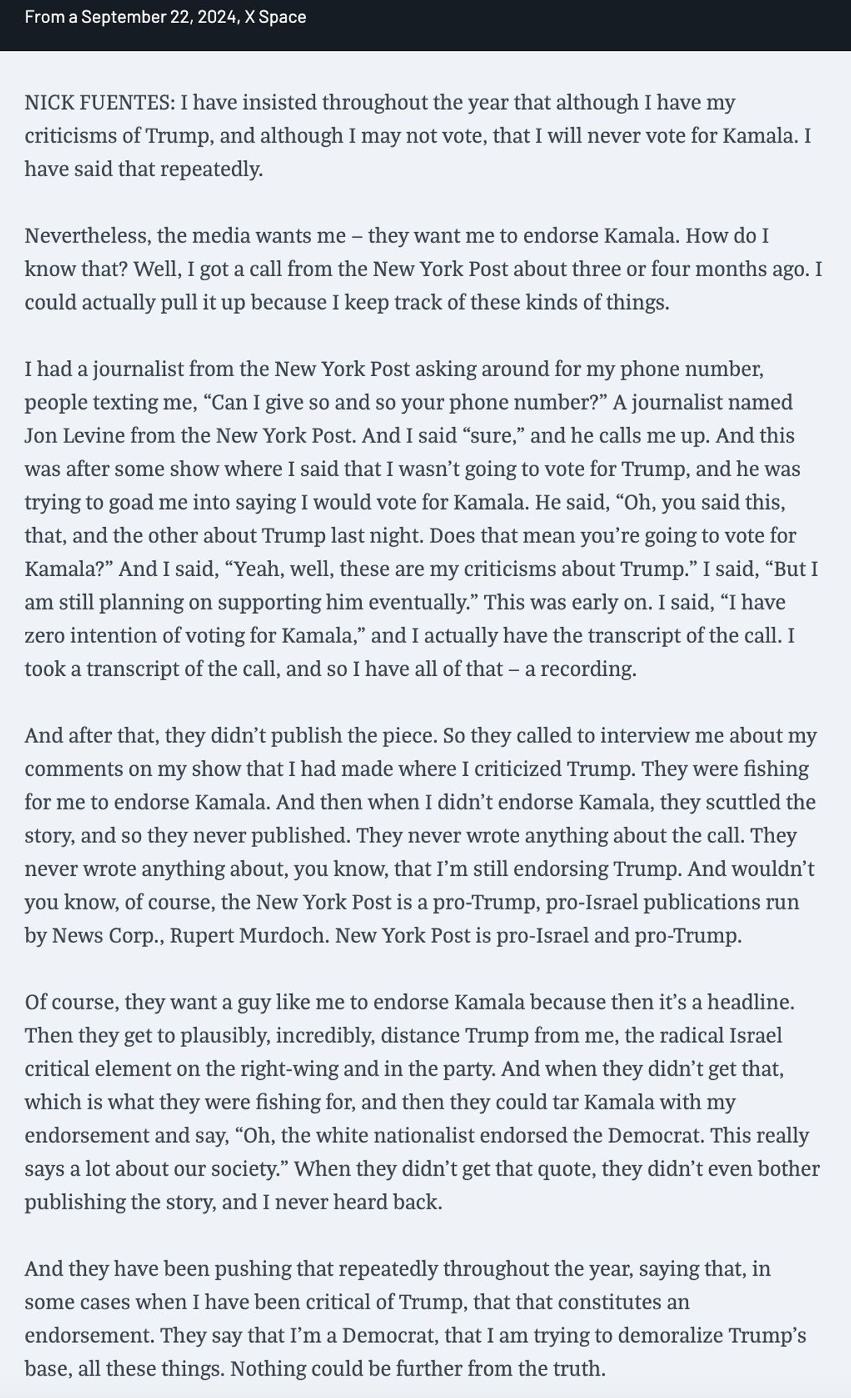 NICK FUENTES: I had a journalist from the New York Post asking around for my phone number, people texting me, “Can I give so and so your phone number?” A journalist named Jon Levine from the New York Post. And I said “sure,” and he calls me up. And this was after some show where I said that I wasn't going to vote for Trump, and he was trying to goad me into saying I would vote for Kamala. He said, “Oh, you said this, that, and the other about Trump last night. Does that mean you're going to vote for Kamala?” And I said, “Yeah, well, these are my criticisms about Trump.” I said, “But I am still planning on supporting him eventually.” This was early on. I said, “I have zero intention of voting for Kamala,” and I actually have the transcript of the call. I took a transcript of the call, and so I have all of that — a recording. And after that, they didn't publish the piece.