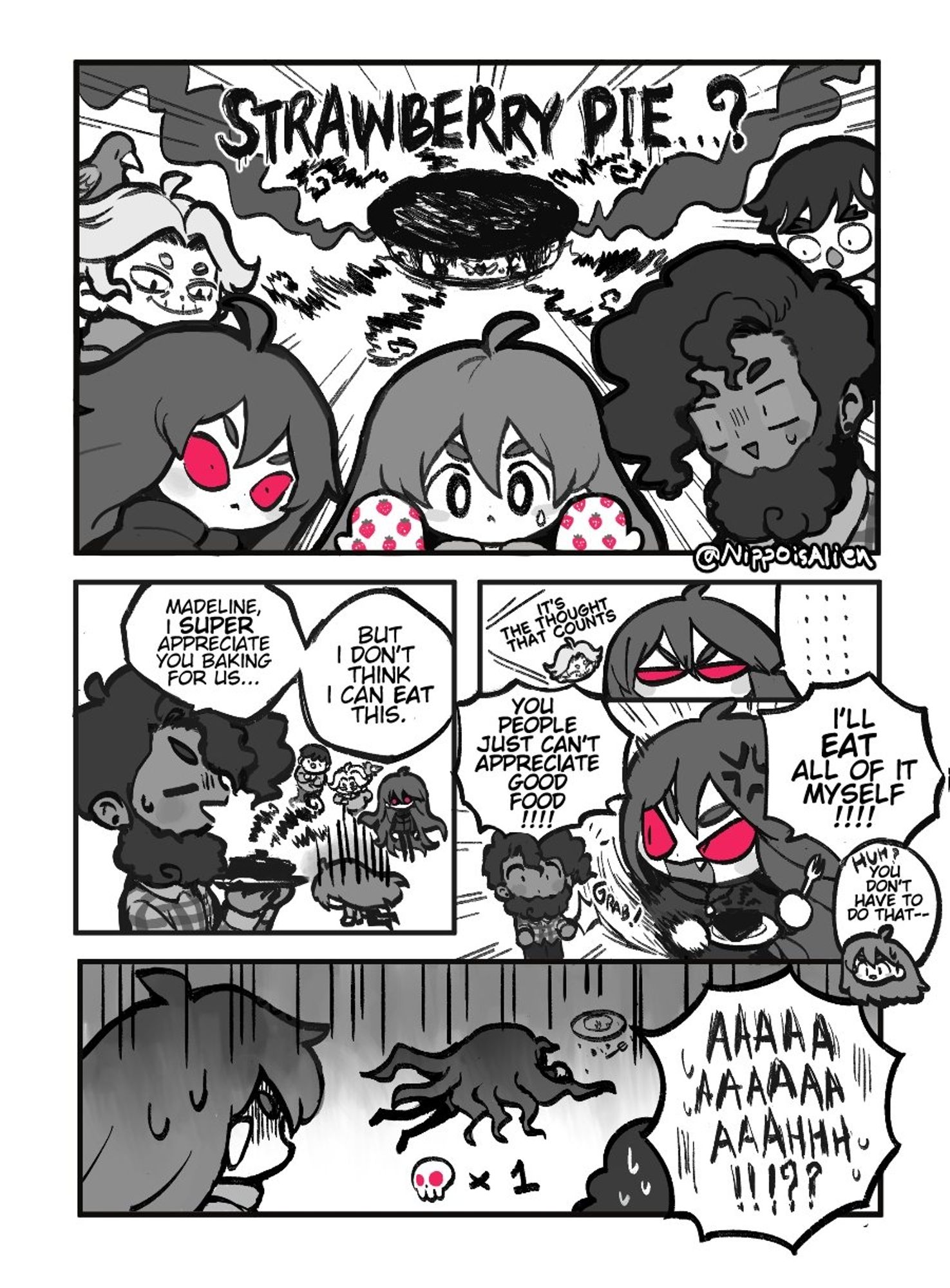 A Celeste game fancomic about Madeline baking a Strawberry Pie for her friends 
Panel 1
"Strawberry Pie...?"
Everyone in the room (except Granny) looking at the ominious looking pie,is  rather concerned/shocked
Panel 2
Theo: *sweating while holding the pie* Madeline, i appreciate you baking for us..but i don't think i can eat this.
Madeline: *lllorz (making a sad pose)*
Panel 3
Granny: *smiling* it's the thought that counts.
Badeline: ...................................
Panel 4
Badeline: *angry* YOU PEOPLE JUAT CAN'T APPRECIATE GOOD FOOD!!!!💢
Badeline: I'LL EAT ALL OF IT MYSELF!!!! *snatch the pie from Theo*
Madeline(from behind): huh? You don't have to do that--
Panel 5
Badeline: *is ded from eating the pie*
Madeline: AAAAAAAAAAAAAAAAAAAAAHH!!??!!!!!!😱😱😱😱💦💦💦💦 
(Badeline's death count 💀x1)
The End!