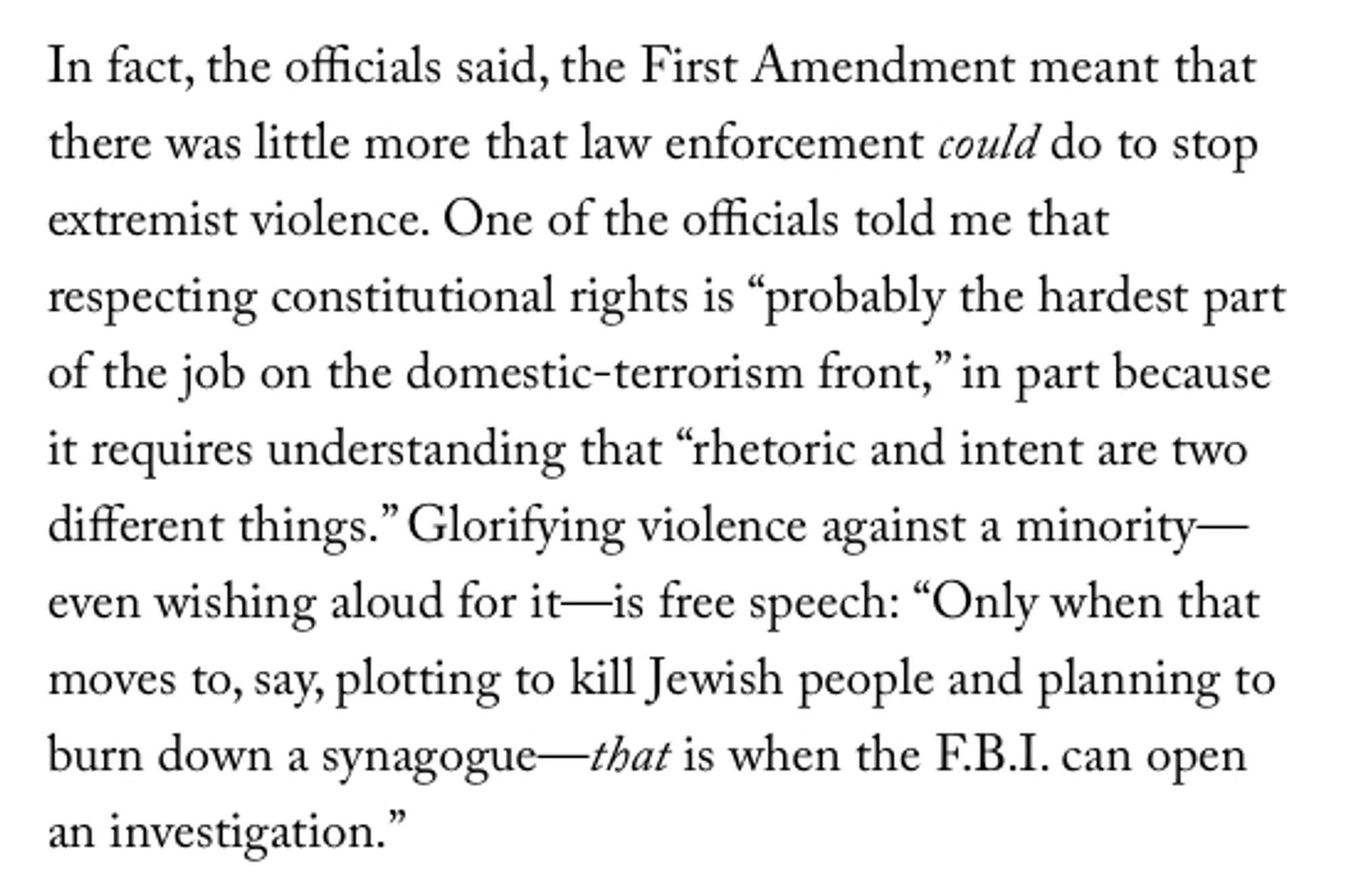 In fact, the officials said, the First Amendment meant that there was little more that law eco to stop extremist violence. One of the officials told me that respecting constitutional rights is "probably the hardest part of the job on the domestic-terrorism front," in part because it requires understanding that "rhetoric and intent are two different things." Glorifying violence against a minority—even wishing aloud for it—is free speech: "Only when that moves to, say, plotting to kill Jewish people and planning to burn down a synagogue—that is when the F.B.I. can open an investigation."

from "Infiltrating the Far Right" by David D. Kirkpatrick in the August, 18 2024 edition of "The New Yorker"