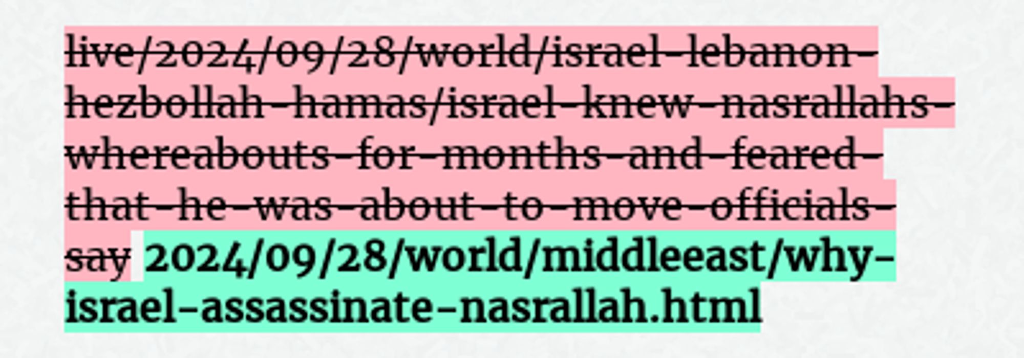 Before: live/2024/09/28/world/israel-lebanon-hezbollah-hamas/israel-knew-nasrallahs-whereabouts-for-months-and-feared-that-he-was-about-to-move-officials-say
After: 2024/09/28/world/middleeast/why-israel-assassinate-nasrallah.html