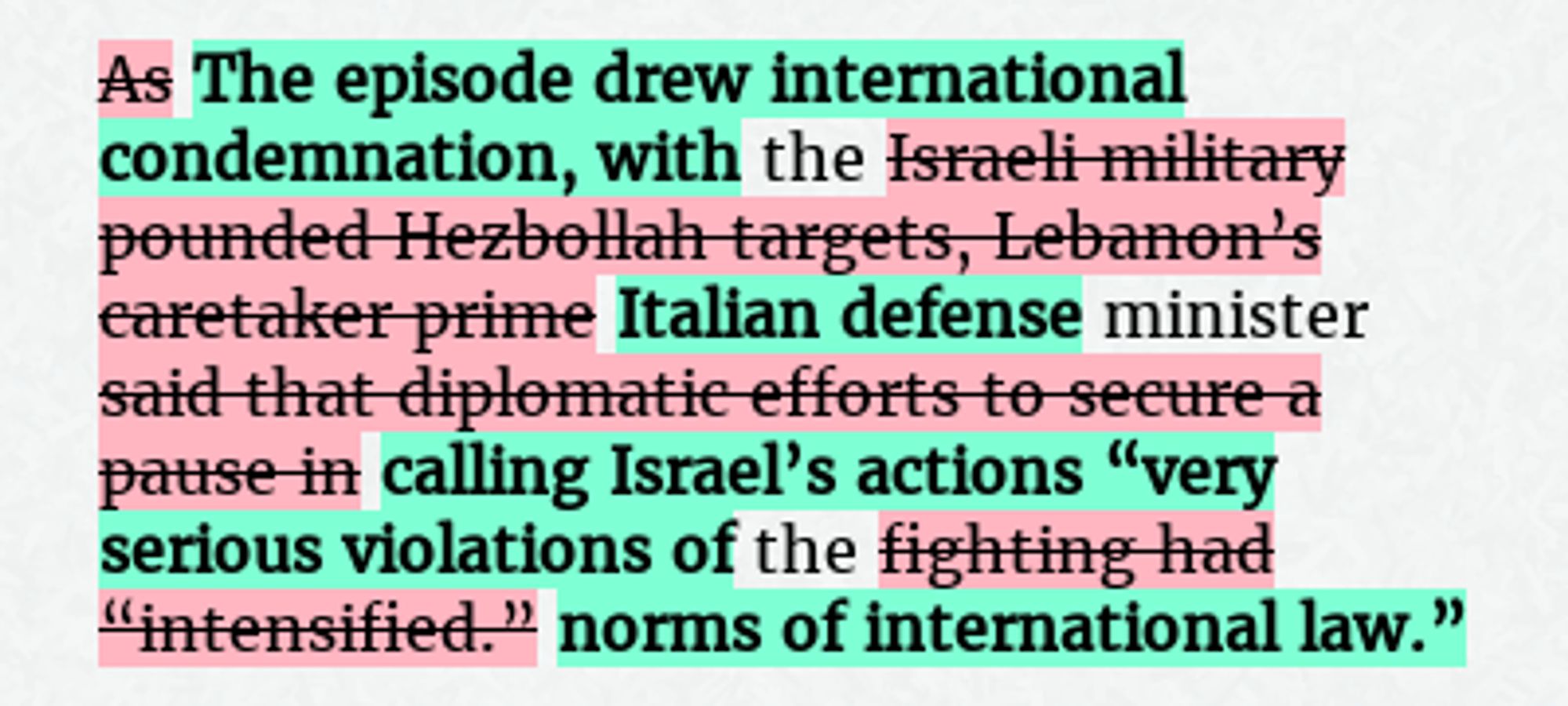 Before: As the Israeli military pounded Hezbollah targets, Lebanon’s caretaker prime minister said that diplomatic efforts to secure a pause in the fighting had “intensified.”
After: The episode drew international condemnation, with the Italian defense minister calling Israel’s actions “very serious violations of the norms of international law.”