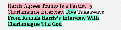 Before: Harris Agrees Trump Is a Fascist: 5 Charlamagne Interview Takeaways
After: Five Takeaways From Kamala Harris’s Interview With Charlamagne Tha God