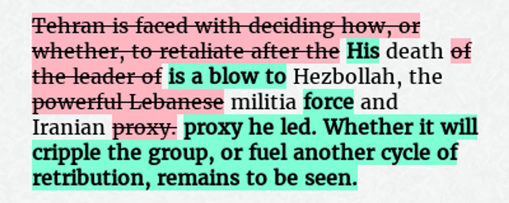 Before: Tehran is faced with deciding how, or whether, to retaliate after the death of the leader of Hezbollah, the powerful Lebanese militia and Iranian proxy.
After: His death is a blow to Hezbollah, the militia force and Iranian proxy he led. Whether it will cripple the group, or fuel another cycle of retribution, remains to be seen.