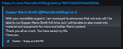 A discord screenshot of a Twitter, also known as X, link. The embedded tweet reads: "With your incredible support, I am overjoyed to announce that not only will I be able to run Supper Mario Broth full time, but I will be able to also invest into material and equipment for more and better Mario content. Thank you all so much. You have saved my life. I love you."