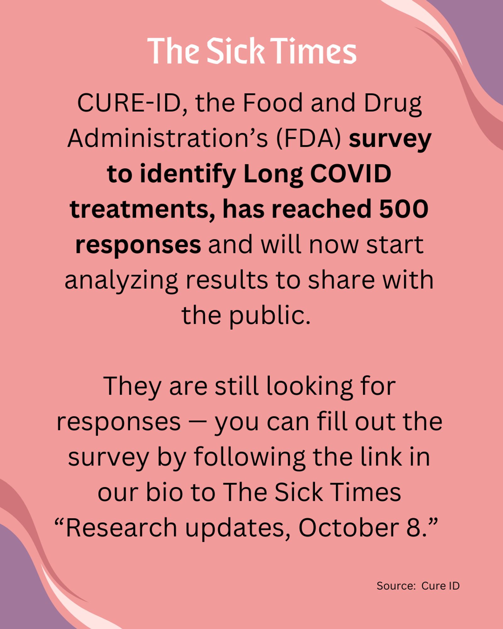 THE SICK TIMES: CURE-ID, the Food and Drug Administration’s (FDA) survey to identify Long COVID treatments, has reached 500 responses and will now start analyzing results to share with the public. 

They are still looking for responses — you can fill out the survey by following the link in our bio to The Sick Times “Research updates, October 8.” 