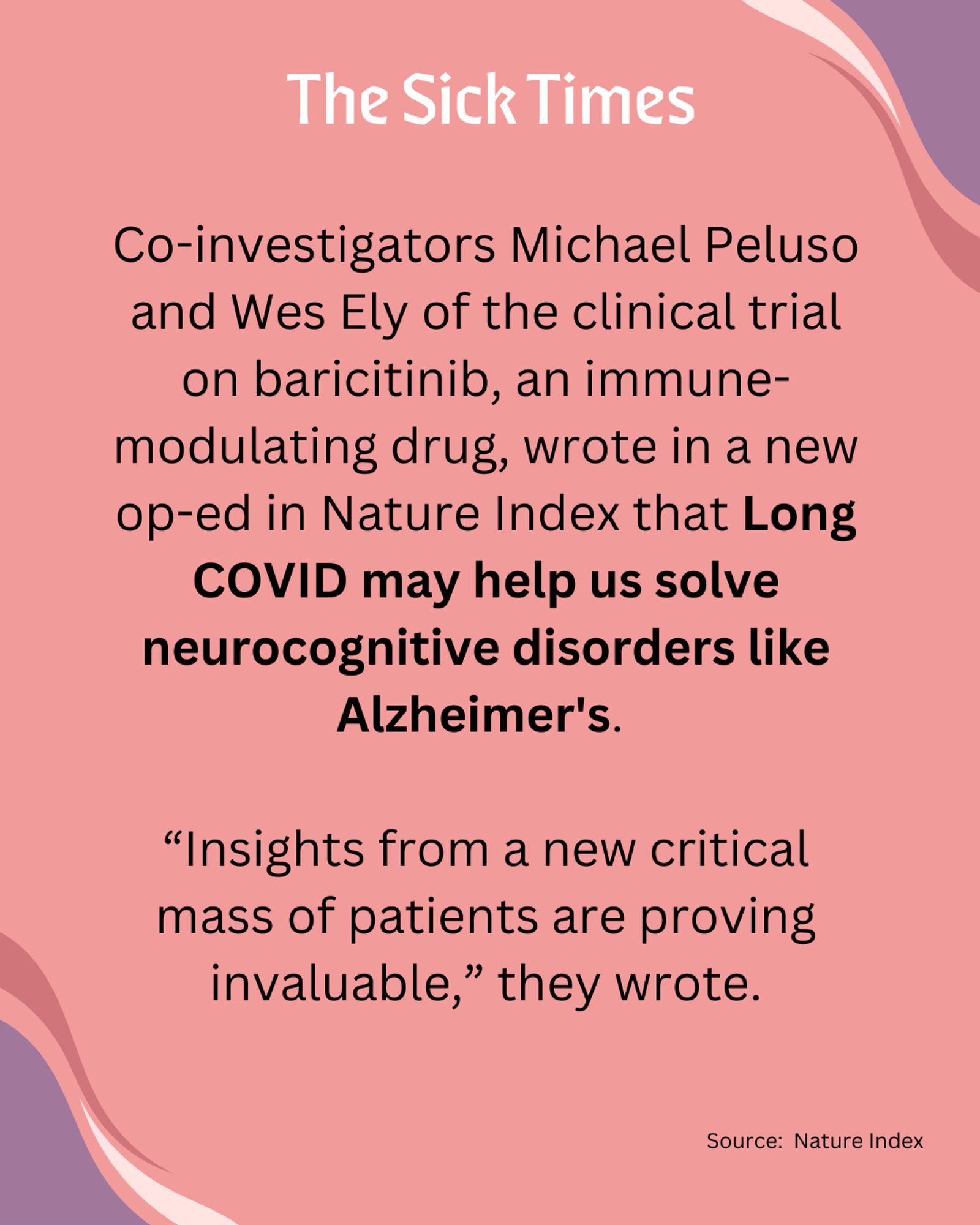 THE SICK TIMES: Co-investigators Michael Peluso and Wes Ely of the clinical trial on baricitinib, an immune-modulating drug, wrote in a new op-ed in Nature Index that Long COVID may help us solve neurocognitive disorders like Alzheimer's. 

“Insights from a new critical mass of patients are proving invaluable,” they wrote.