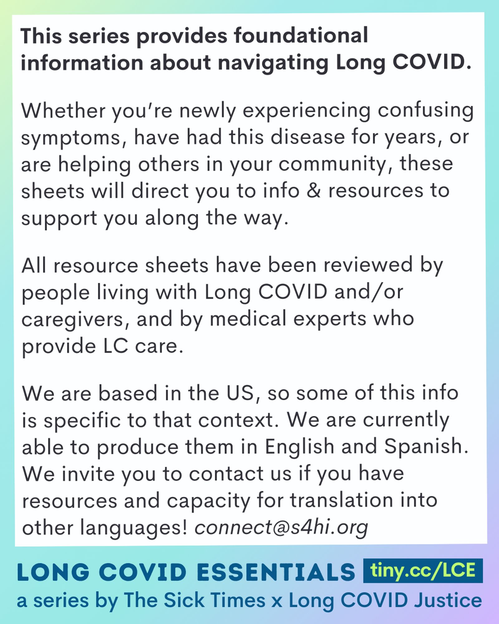 A purple and teal ombre image reads, "This series provides foundational information about navigating Long COVID.
Whether you’re newly experiencing confusing symptoms, have had this disease for years, or are helping others in your community, these sheets will direct you to info & resources to support you along the way.
All resource sheets have been reviewed by people living with Long COVID and/or caregivers, and by medical experts who provide LC care.
We are based in the US, so some of this info is specific to that context. We are currently able to produce them in English and Spanish. We invite you to contact us if you have resources and capacity for translation into other languages! connect@s4hi.org.

Long COVID Essentials, a series by The Sick Times x Long COVID Justice."