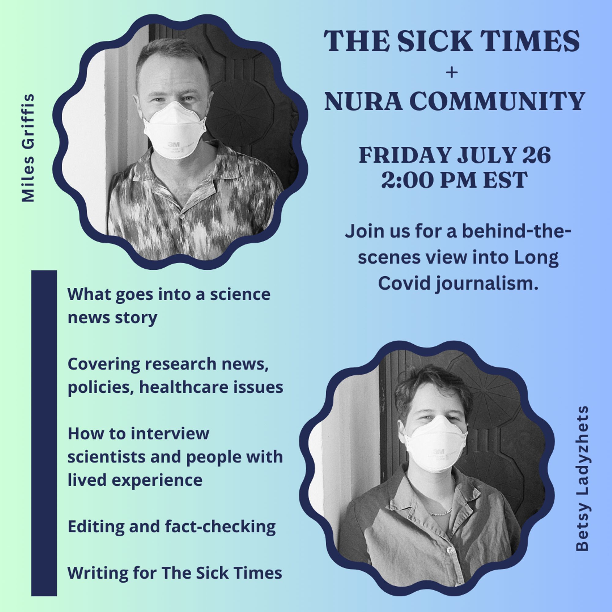 A blue and green gradient-colored slide reads: The Sick Times + NURA Community. Friday, July 26 2:00 pm EDT. Join us for a behind-the-scenes view into Long Covid journalism. What goes into a science news story. Covering research news, policies, healthcare issues. How to interview scientists and people with lived experience. Editing and fact-checking. Writing for The Sick Times.” The graphic also features black and white photos of Miles and Betsy wearing respirators.