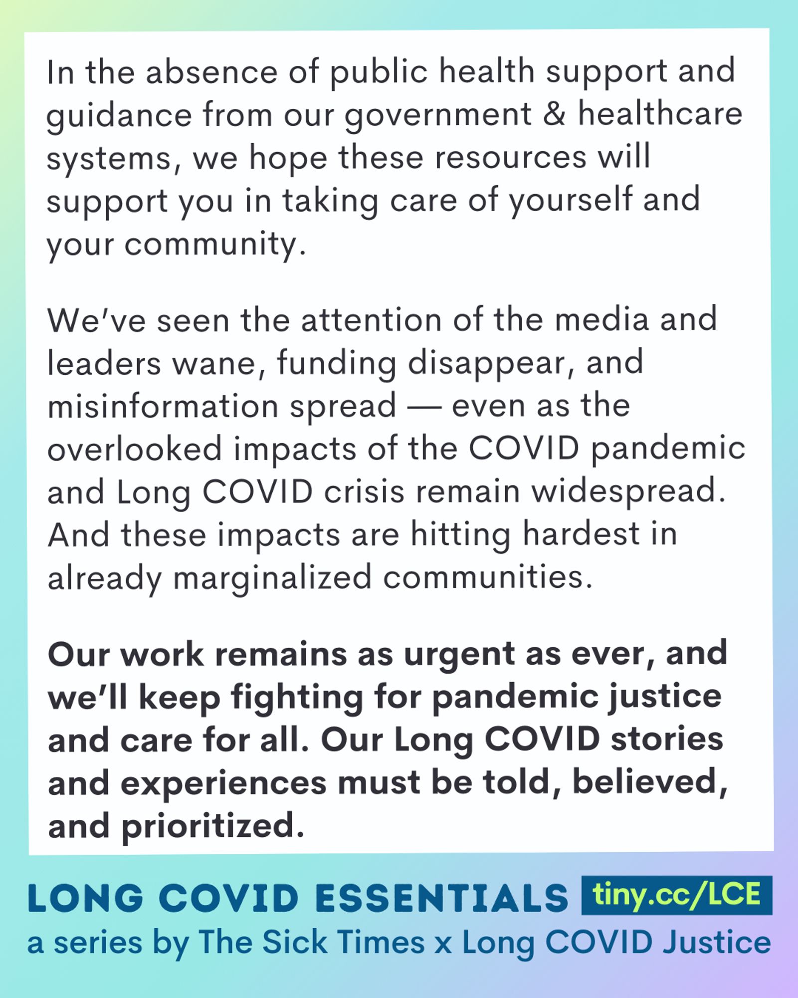 A purple and teal ombre image reads, "In the absence of public health support and guidance from our government & healthcare systems, we hope these resources will support you in taking care of yourself and your community.
We’ve seen the attention of the media and leaders wane, funding disappear, and misinformation spread — even as the overlooked impacts of the COVID pandemic and Long COVID crisis remain widespread. And these impacts are hitting hardest in already marginalized communities.
Our work remains as urgent as ever, and we’ll keep fighting for pandemic justice and care for all. Our Long COVID stories and experiences must be told, believed, and prioritized.
Long COVID Essentials, a series by The Sick Times x Long COVID Justice."