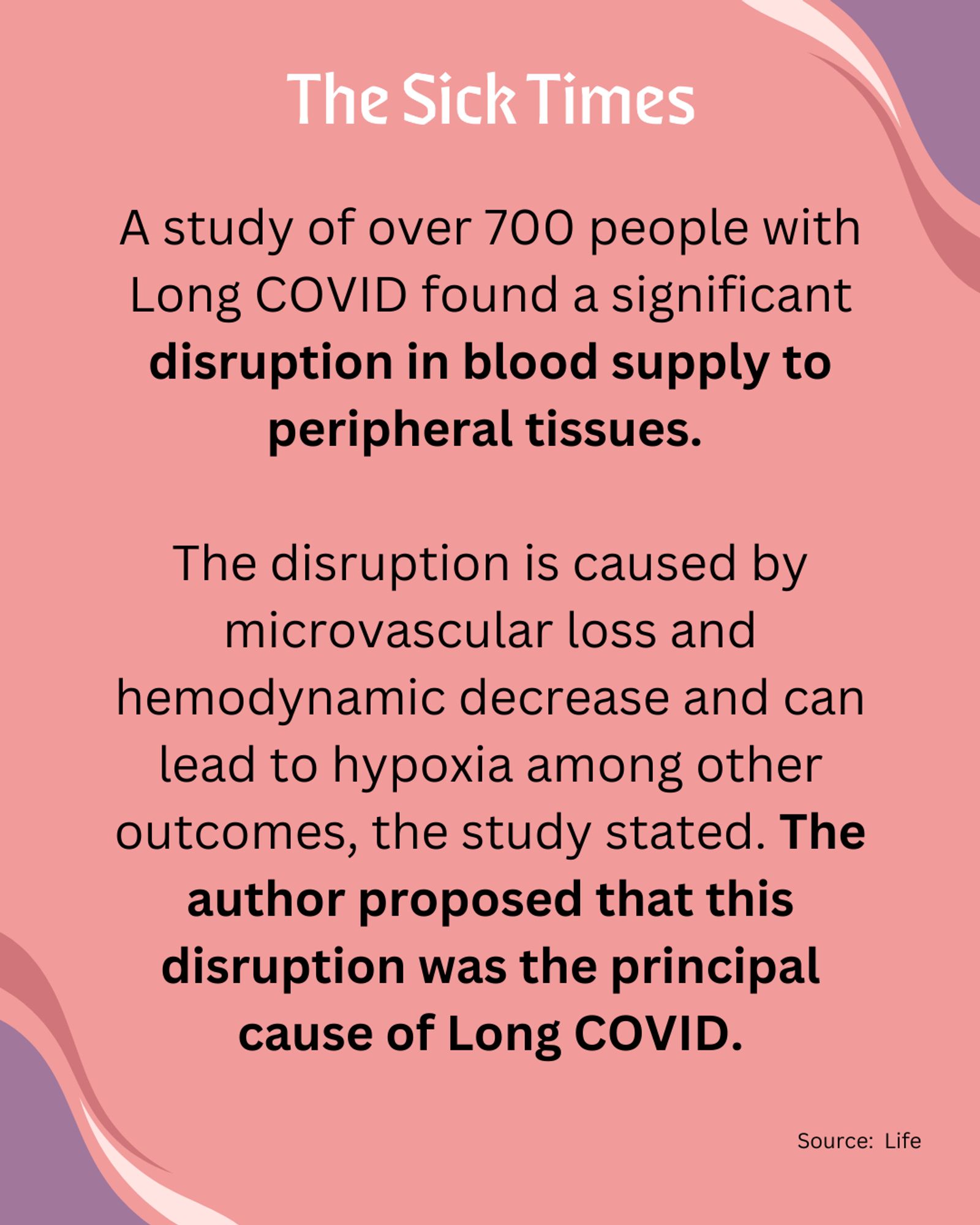 THE SICK TIMES: A study of over 700 people with Long COVID found a significant disruption in blood supply to peripheral tissues. 

The disruption is caused by microvascular loss and hemodynamic decrease and can lead to hypoxia among other outcomes, the study stated. The author proposed that this disruption was the principal cause of Long COVID.