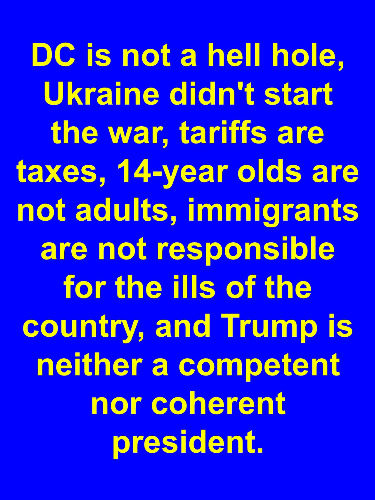 DC is not a hell hole, Ukraine didn’t start the war, tariffs are taxes, 14-year olds are NOT adults, immigrants are NOT responsible for the ills of the country, and trump is neither a competent nor coherent president.