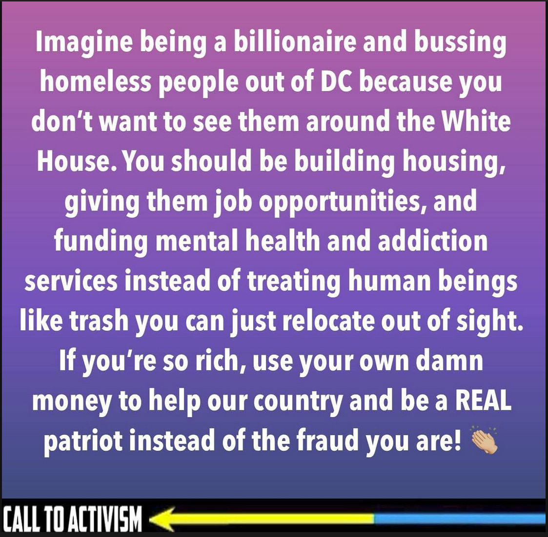 Imagine being a billionaire and bussing homeless people out of DC because you don't want to see them around the White House. You should be building housing, giving them job opportunities, and funding mental health and addiction services instead of treating human beings like trash you can just relocate out of sight.
If you're so rich, use your own damn money to help our country and be a REAL patriot instead of the fraud you are!

CALL TO ACTIVISM