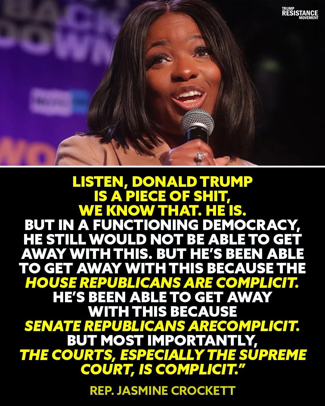 LISTEN, DONALD TRUMP IS A PIECE OF SHIT, WE KNOW THAT HE IS.
BUT IN A FUNCTIONING DEMOCRACY, HE STILL WOULD NOT BE ABLE TO GET AWAY WITH THIS. BUT HE'S BEEN ABLE TO GET AWAY WITH THIS BECAUSE THE HOUSE REPUBLICANS ARE COMPLICIT.
HE'S BEEN ABLE TO GET AWAY WITH THIS BECAUSE
SENATE REPUBLICANS ARE COMPLICIT.
BUT MOST IMPORTANTLY,
THE COURTS, ESPECIALLY THE SUPREME COURT, IS COMPLICIT." REP. JASMINE CROCKETT