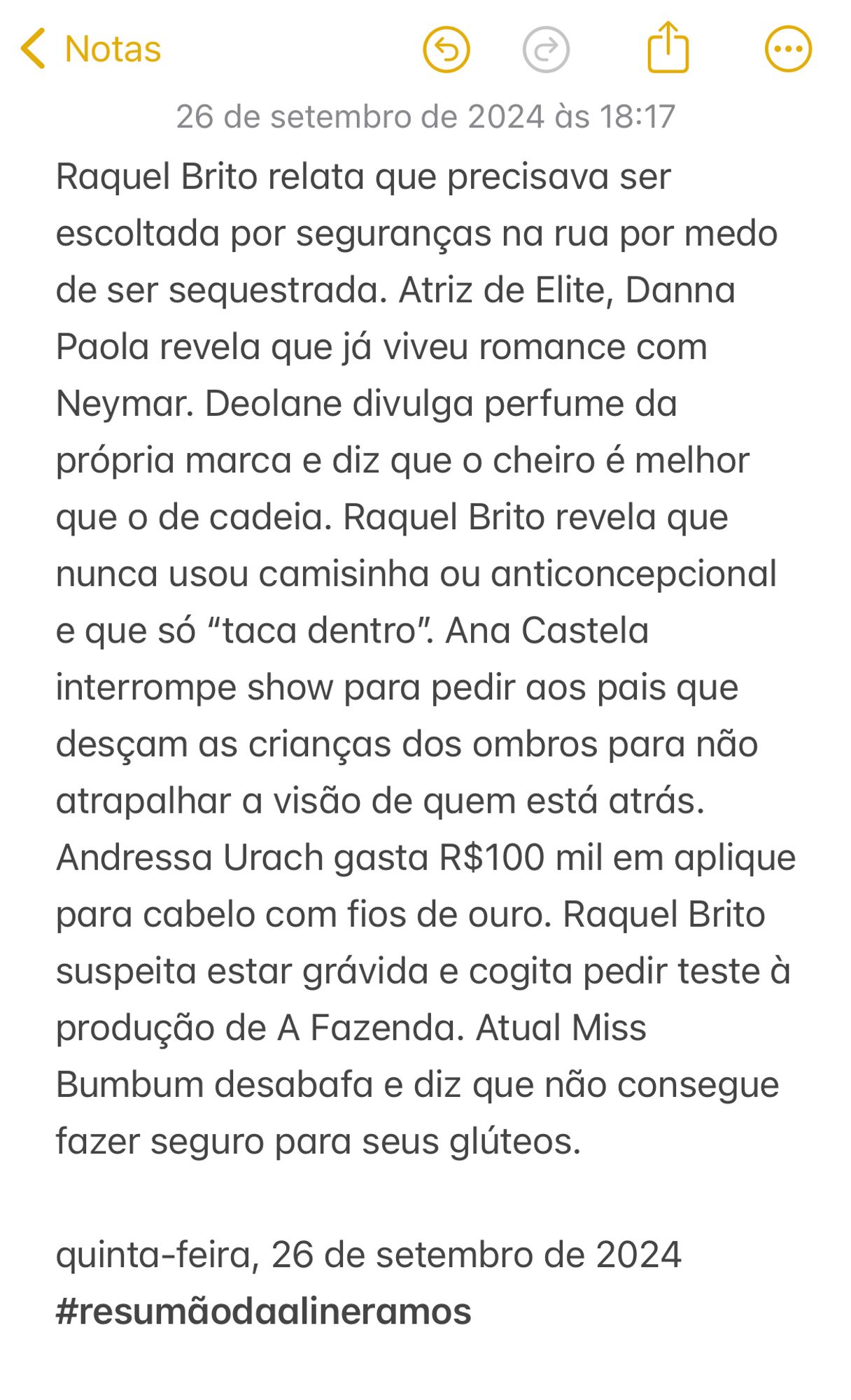 Raquel Brito relata que precisava ser escoltada por seguranças na rua por medo de ser sequestrada. Atriz de Elite, Danna Paola revela que já viveu romance com Neymar. Deolane divulga perfume da própria marca e diz que o cheiro é melhor que o de cadeia. Raquel Brito revela que nunca usou camisinha ou anticoncepcional e que só “taca dentro”. Ana Castela interrompe show para pedir aos pais que desçam as crianças dos ombros para não atrapalhar a visão de quem está atrás. Andressa Urach gasta R$100 mil em aplique para cabelo com fios de ouro. Raquel Brito suspeita estar grávida e cogita pedir teste à produção de A Fazenda. Atual Miss Bumbum desabafa e diz que não consegue fazer seguro para seus glúteos.  

quinta-feira, 26 de setembro de 2024
#resumãodaalineramos