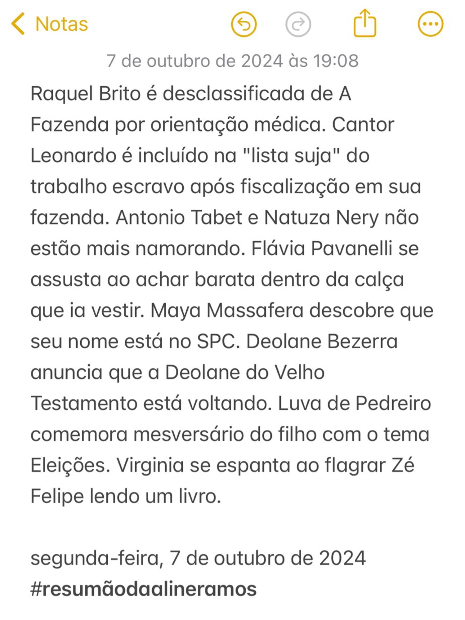 Raquel Brito é desclassificada de A Fazenda por orientação médica. Cantor Leonardo é incluído na "lista suja" do trabalho escravo após fiscalização em sua fazenda. Antonio Tabet e Natuza Nery não estão mais namorando. Flávia Pavanelli se assusta ao achar barata dentro da calça que ia vestir. Maya Massafera descobre que seu nome está no SPC. Deolane Bezerra anuncia que a Deolane do Velho Testamento está voltando. Luva de Pedreiro comemora mesversário do filho com o tema Eleições.  Virginia se espanta ao flagrar Zé Felipe lendo um livro. 

segunda-feira, 7 de outubro de 2024
#resumãodaalineramos