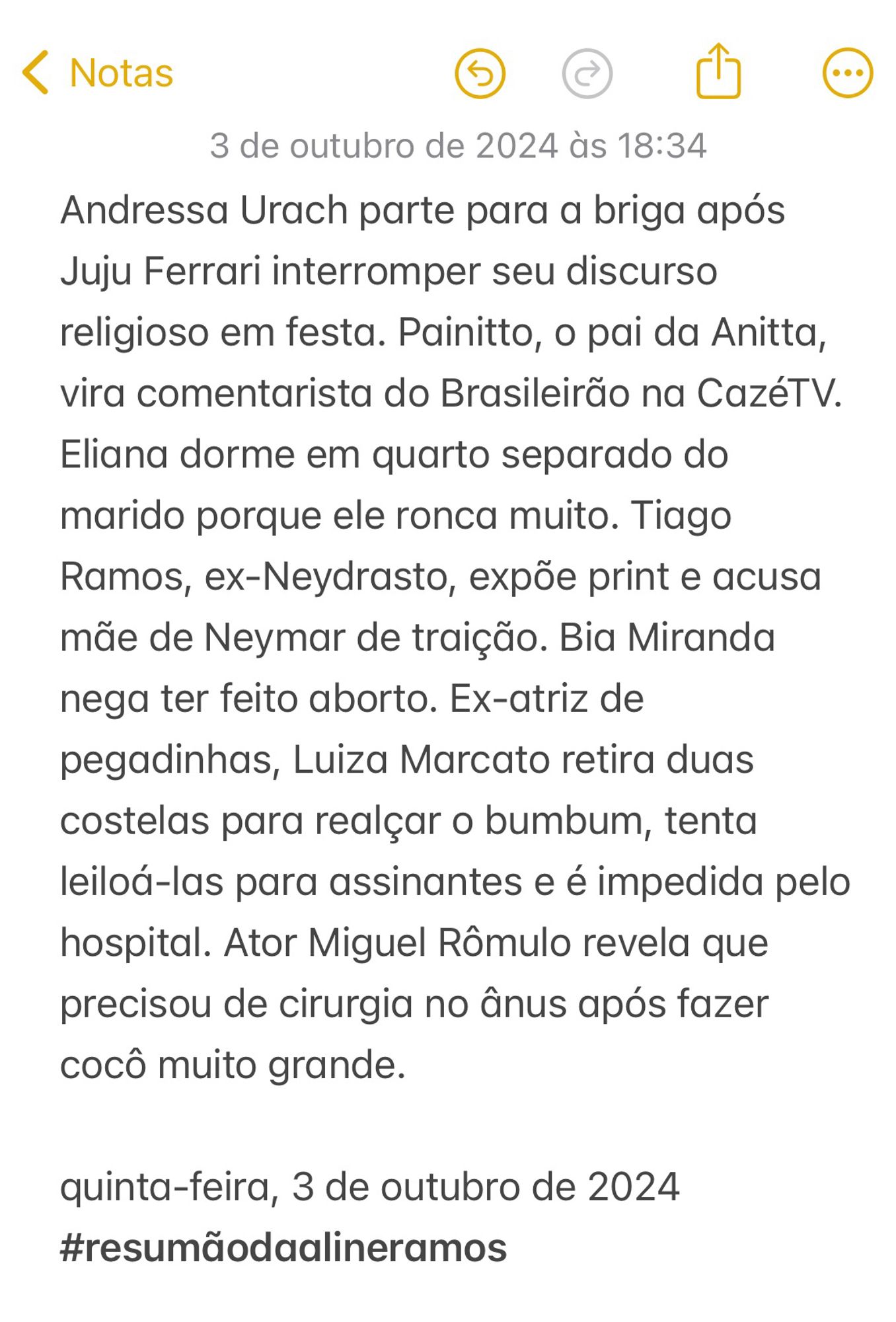 Andressa Urach parte para a briga após Juju Ferrari interromper seu discurso religioso em festa. Painitto, o pai da Anitta, vira comentarista do Brasileirão na CazéTV. Eliana dorme em quarto separado do marido porque ele ronca muito. Tiago Ramos, ex-Neydrasto, expõe print e acusa mãe de Neymar de traição. Bia Miranda nega ter feito aborto. Ex-atriz de pegadinhas, Luiza Marcato retira duas costelas para realçar o bumbum, tenta leiloá-las para assinantes e é impedida pelo hospital. Ator Miguel Rômulo revela que precisou de cirurgia no ânus após fazer cocô muito grande. 

quinta-feira, 3 de outubro de 2024
#resumãodaalineramos