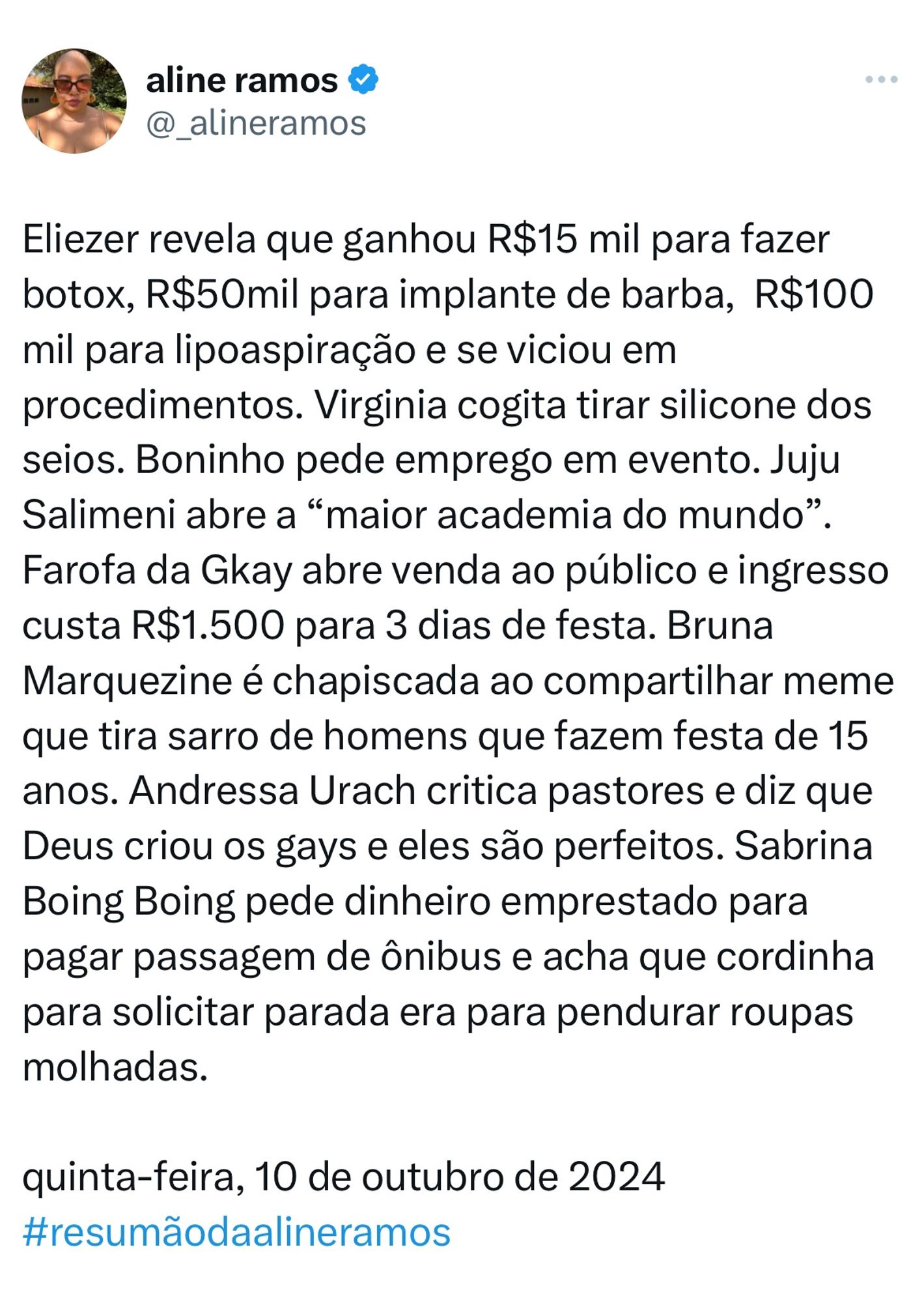 Eliezer revela que ganhou R$15 mil para fazer botox, R$50mil para implante de barba,  R$100 mil para lipoaspiração e se viciou em procedimentos. Virginia cogita tirar silicone dos seios. Boninho pede emprego em evento. Juju Salimeni abre a “maior academia do mundo”. Farofa da Gkay abre venda ao público e ingresso custa R$1.500 para 3 dias de festa. Bruna Marquezine é chapiscada ao compartilhar meme que tira sarro de homens que fazem festa de 15 anos. Andressa Urach critica pastores e diz que Deus criou os gays e eles são perfeitos. Sabrina Boing Boing pede dinheiro emprestado para pagar passagem de ônibus e acha que cordinha para solicitar parada era para pendurar roupas molhadas.   

quinta-feira, 10 de outubro de 2024
#resumãodaalineramos