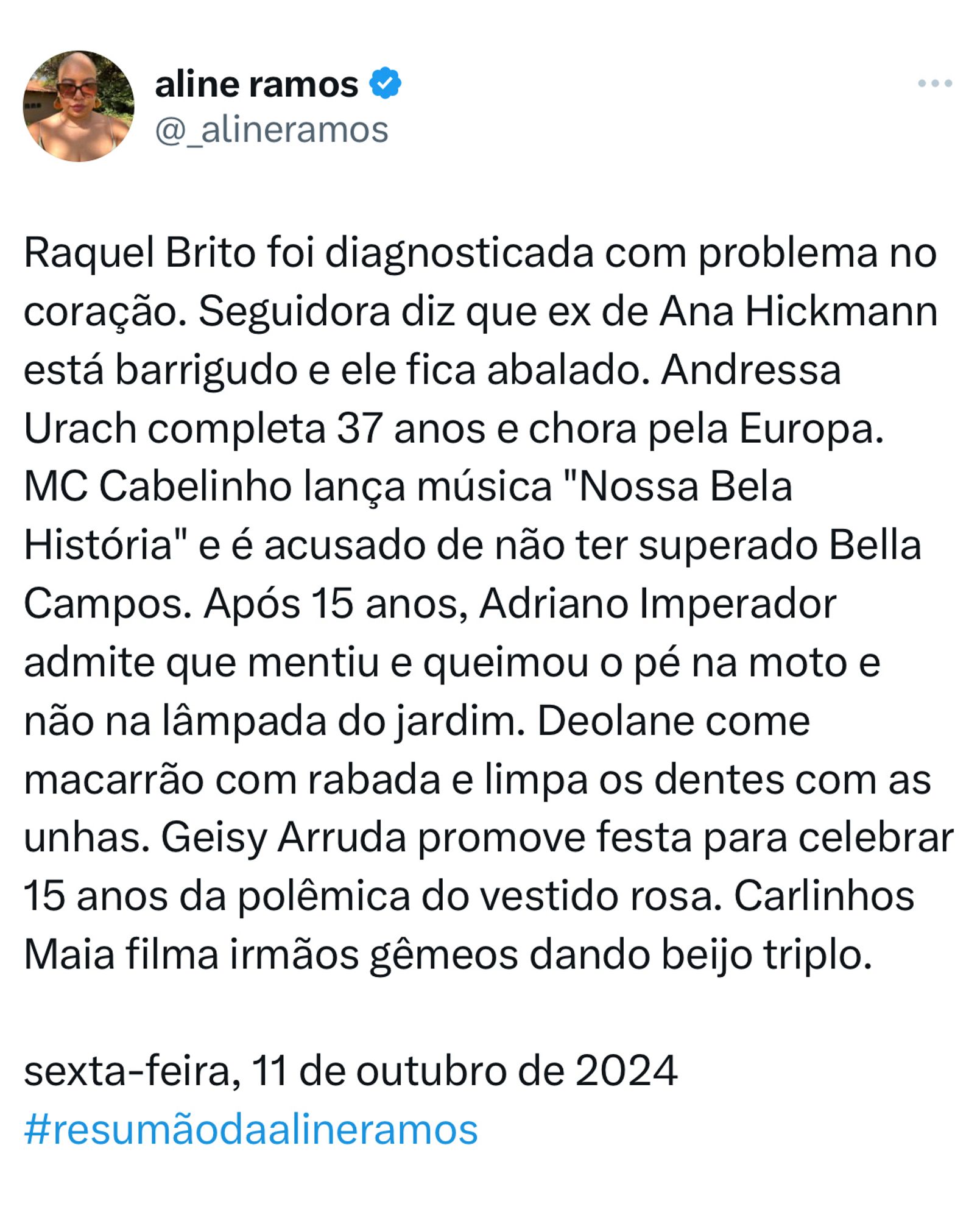 Raquel Brito foi diagnosticada com problema no coração. Seguidora diz que ex de Ana Hickmann está barrigudo e ele fica abalado. Andressa Urach completa 37 anos e chora pela Europa. MC Cabelinho lança música "Nossa Bela História" e é acusado de não ter superado Bella Campos. Após 15 anos, Adriano Imperador admite que mentiu e queimou o pé na moto e não na lâmpada do jardim. Deolane come macarrão com rabada e limpa os dentes com as unhas. Geisy Arruda promove festa para celebrar 15 anos da polêmica do vestido rosa. Carlinhos Maia filma irmãos gêmeos dando beijo triplo. 

sexta-feira, 11 de outubro de 2024
#resumãodaalineramos