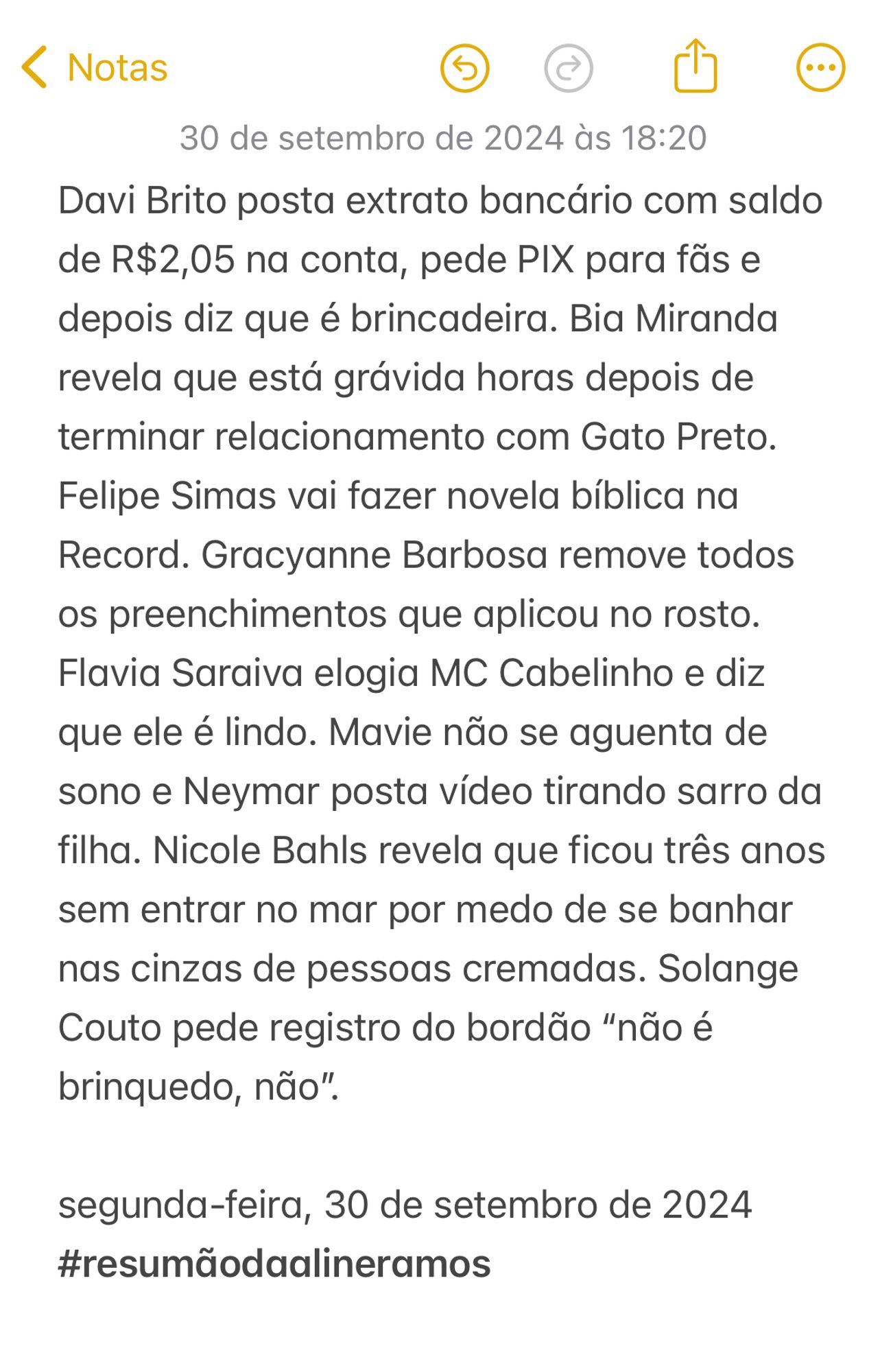 Davi Brito posta extrato bancário com saldo de R$2,05 na conta, pede PIX para fãs e depois diz que é brincadeira. Bia Miranda revela que está grávida horas depois de terminar relacionamento com Gato Preto. Felipe Simas vai fazer novela bíblica na Record. Gracyanne Barbosa remove todos os preenchimentos que aplicou no rosto. Flavia Saraiva elogia MC Cabelinho e diz que ele é lindo. Mavie não se aguenta de sono e Neymar posta vídeo tirando sarro da filha. Nicole Bahls revela que ficou três anos sem entrar no mar por medo de se banhar nas cinzas de pessoas cremadas. Solange Couto pede registro do bordão “não é brinquedo, não”.  

segunda-feira, 30 de setembro de 2024
#resumãodaalineramos