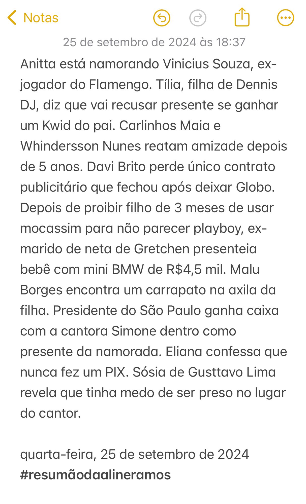 Anitta está namorando Vinicius Souza, ex-jogador do Flamengo. Tília, filha de Dennis DJ, diz que vai recusar presente se ganhar um Kwid do pai. Carlinhos Maia e Whindersson Nunes reatam amizade depois de 5 anos. Davi Brito perde único contrato publicitário que fechou após deixar Globo. Depois de proibir filho de 3 meses de usar mocassim para não parecer playboy, ex-marido de neta de Gretchen presenteia bebê com mini BMW de R$4,5 mil. Malu Borges encontra um carrapato na axila da filha. Presidente do São Paulo ganha caixa com a cantora Simone dentro como presente da namorada. Eliana confessa que nunca fez um PIX. Sósia de Gusttavo Lima revela que tinha medo de ser preso no lugar do cantor. 

quarta-feira, 25 de setembro de 2024
#resumãodaalineramos