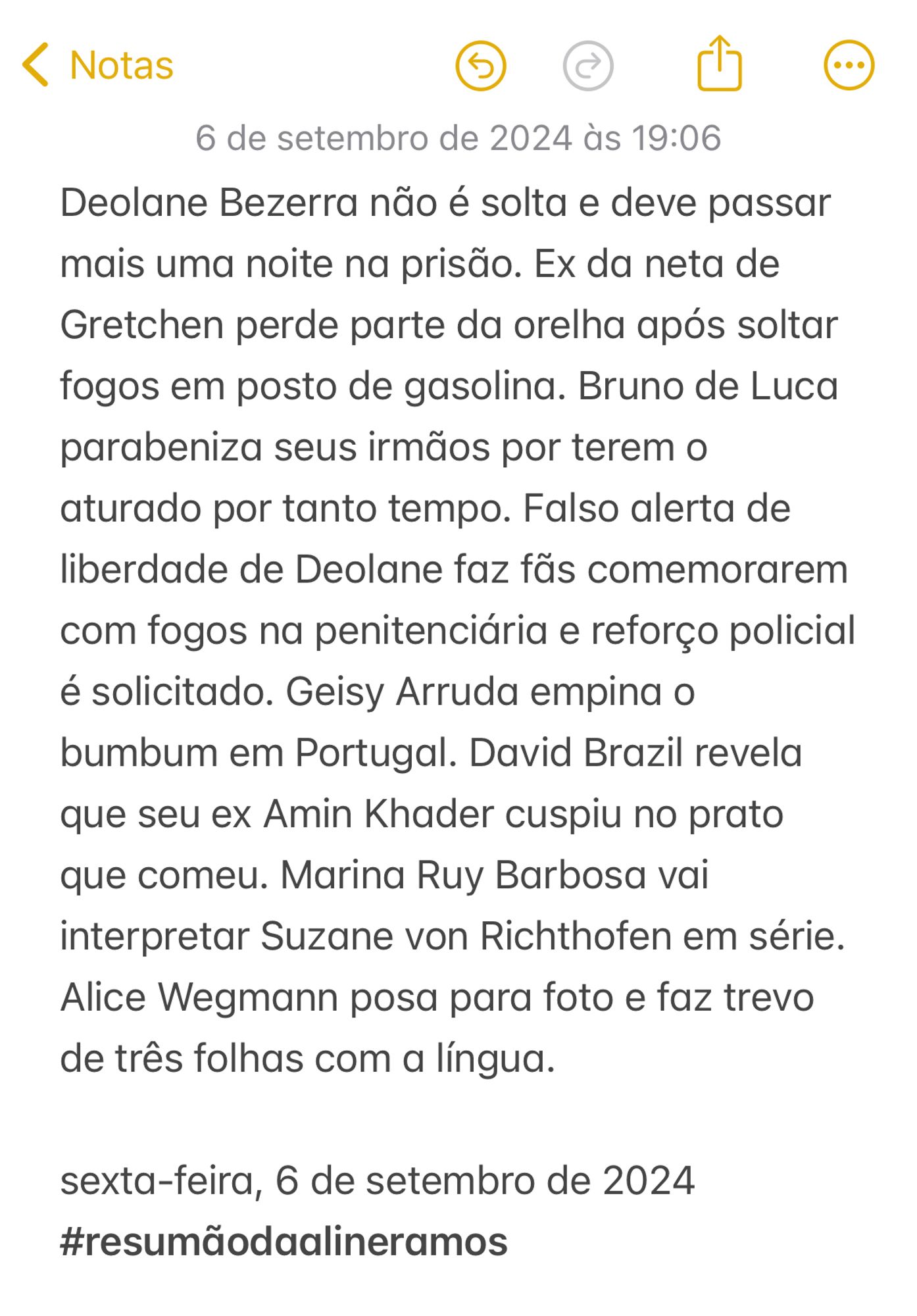 Deolane Bezerra não é solta e deve passar mais uma noite na prisão. Ex da neta de Gretchen perde parte da orelha após soltar fogos em posto de gasolina. Bruno de Luca parabeniza seus irmãos por terem o aturado por tanto tempo. Falso alerta de liberdade de Deolane faz fãs comemorarem com fogos na penitenciária e reforço policial é solicitado. Geisy Arruda empina o bumbum em Portugal. David Brazil revela que seu ex Amin Khader cuspiu no prato que comeu. Marina Ruy Barbosa vai interpretar Suzane von Richthofen em série. Alice Wegmann posa para foto e faz trevo de três folhas com a língua.

sexta-feira, 6 de setembro de 2024
#resumãodaalineramos